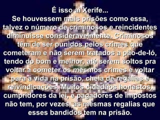 É isso ai Xerife... Se houvessem mais prisões como essa, talvez o número de criminosos e reincidentes diminuísse consideravelmente. Criminosos têm de ser punidos pelos crimes que cometeram e não serem tratados a pão-de-ló, tendo do bom e melhor, até serem soltos pra voltar a cometer os mesmos crimes e voltar para a vida na prisão, cheia de regalias e reivindicações. Muitos cidadãos honestos, cumpridores da lei, e pagadores de impostos não tem, por vezes, as mesmas regalias que esses bandidos tem na prisão. 