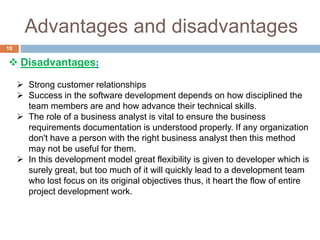 Advantages and disadvantages
10
 Disadvantages:
 Strong customer relationships
 Success in the software development depends on how disciplined the
team members are and how advance their technical skills.
 The role of a business analyst is vital to ensure the business
requirements documentation is understood properly. If any organization
don't have a person with the right business analyst then this method
may not be useful for them.
 In this development model great flexibility is given to developer which is
surely great, but too much of it will quickly lead to a development team
who lost focus on its original objectives thus, it heart the flow of entire
project development work.
 