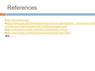 References
•http://www.lean.org/
•https://www.pdx.edu/fadm/sites/www.pdx.edu.fadm/files/02_Introduction%20
to%20Lean%20Principles%20-%20Supergraphic.pdf
•http://www.leaninstitute.in/what-is-lean/history-of-lean
•http://www.infoq.com/interviews/poppendieck-lean-2007
•Etc . . . .
12
 
