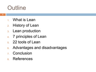 Outline
1. What is Lean
2. History of Lean
3. Lean production
4. 7 principles of Lean
5. 22 tools of Lean
6. Advantages and disadvantages
7. Conclusion
8. References
2
 