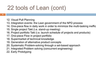 22 tools of Lean (cont)
8
12. Visual Pull Planning
13. Integration events: the Lean government of the NPD process
14. One-piece flow in daily work in order to minimize the multi-tasking ineffici
15. Single project Takt (i.e. stand-up meeting)
16. Project portfolio Takt (i.e. launch schedule of projects and products)
17. One-piece Flow in project portfolio
18. Supermarket of technical knowledge
19. Generation of alternative product concepts
20. Systematic Problem-solving through a set-based approach
21. Integrated Problem solving (concurrent engineering)
22. Early Prototyping
 