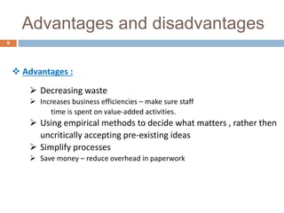 Advantages and disadvantages
9
 Advantages :
 Decreasing waste
 Increases business efficiencies – make sure staff
time is spent on value‐added activities.
 Using empirical methods to decide what matters , rather then
uncritically accepting pre-existing ideas
 Simplify processes
 Save money – reduce overhead in paperwork
 