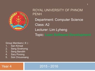 ROYAL UNIVERSITY OF PHNOM
PENH
2015 - 2016
Department: Computer Science
Class: A2
Lecturer: Lim Lyheng
Topic: Lean Software Development
Year 4
Group Members ( 8 ) :
1. San Kimsal
2. Seng Sivehorng
3. Seng Bandith
4. Sary Porsing
5. Sok Chousreang
1
 