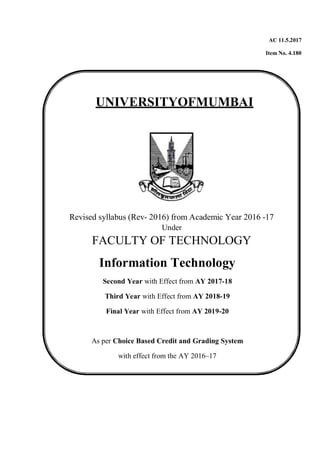 AC 11.5.2017
Item No. 4.180
UNIVERSITYOFMUMBAI
Revised syllabus (Rev- 2016) from Academic Year 2016 -17
Under
FACULTY OF TECHNOLOGY
Information Technology
Second Year with Effect from AY 2017-18
Third Year with Effect from AY 2018-19
Final Year with Effect from AY 2019-20
As per Choice Based Credit and Grading System
with effect from the AY 2016–17
 