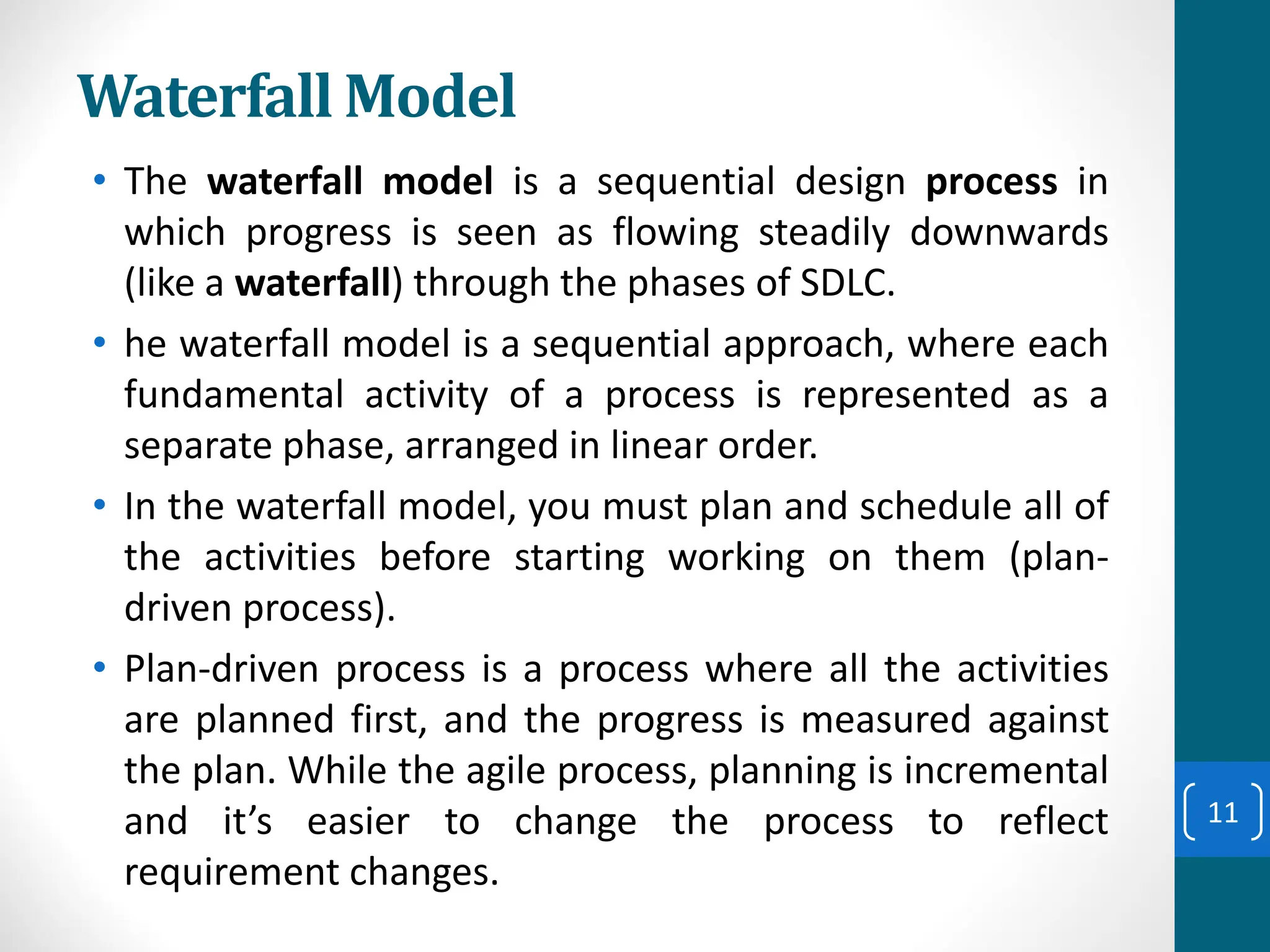 Waterfall Model
• The waterfall model is a sequential design process in
which progress is seen as flowing steadily downwards
(like a waterfall) through the phases of SDLC.
• he waterfall model is a sequential approach, where each
fundamental activity of a process is represented as a
separate phase, arranged in linear order.
• In the waterfall model, you must plan and schedule all of
the activities before starting working on them (plan-
driven process).
• Plan-driven process is a process where all the activities
are planned first, and the progress is measured against
the plan. While the agile process, planning is incremental
and it’s easier to change the process to reflect
requirement changes.
11
 