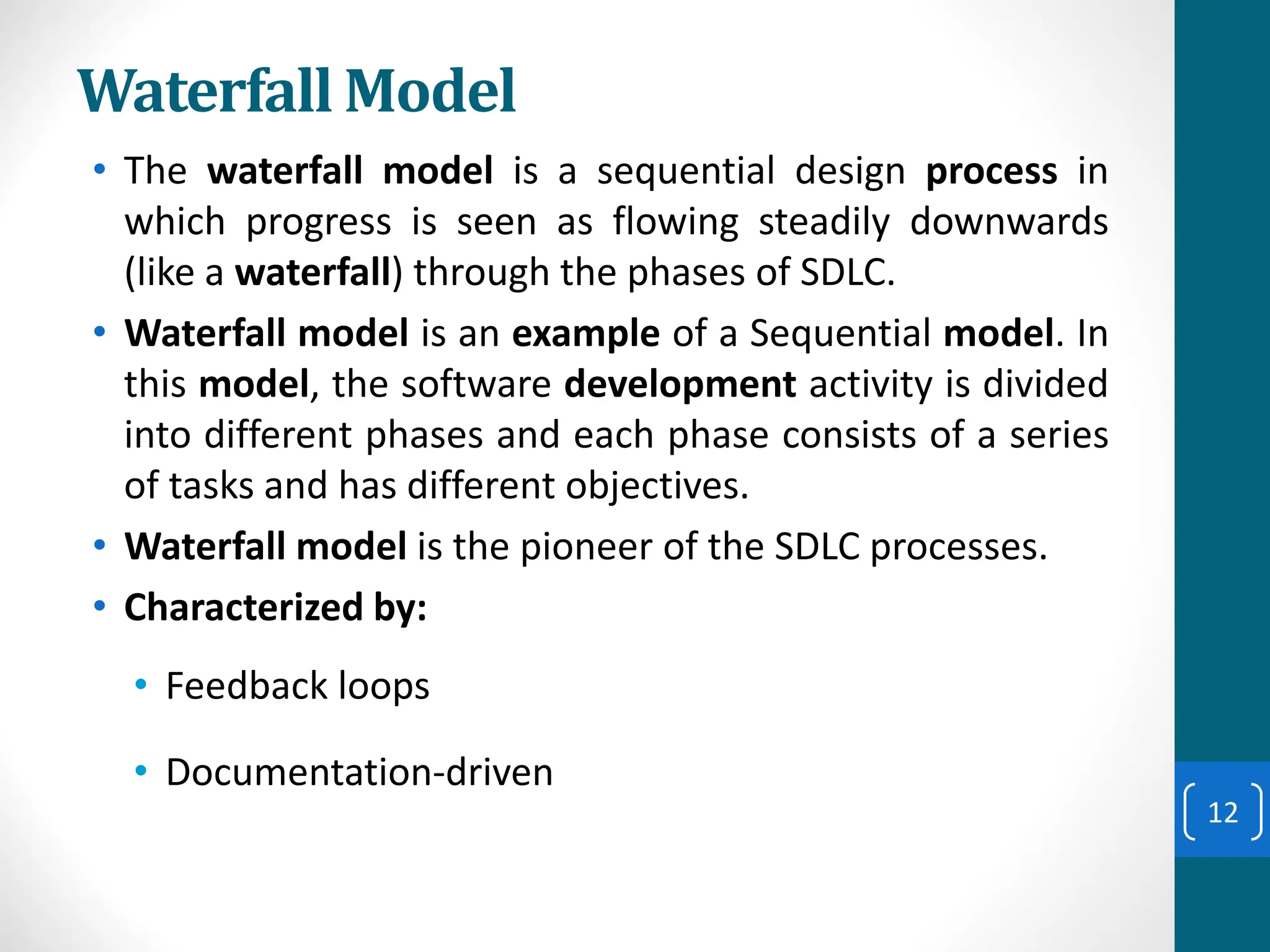 Waterfall Model
• The waterfall model is a sequential design process in
which progress is seen as flowing steadily downwards
(like a waterfall) through the phases of SDLC.
• Waterfall model is an example of a Sequential model. In
this model, the software development activity is divided
into different phases and each phase consists of a series
of tasks and has different objectives.
• Waterfall model is the pioneer of the SDLC processes.
• Characterized by:
• Feedback loops
• Documentation-driven
12
 