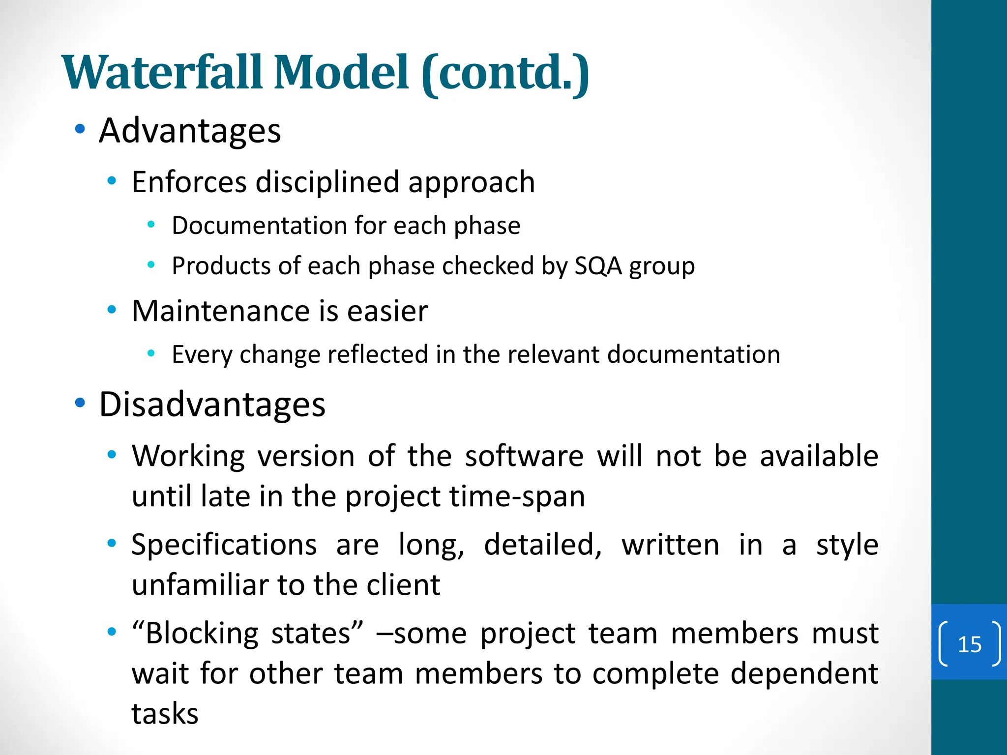 Waterfall Model (contd.)
• Advantages
• Enforces disciplined approach
• Documentation for each phase
• Products of each phase checked by SQA group
• Maintenance is easier
• Every change reflected in the relevant documentation
• Disadvantages
• Working version of the software will not be available
until late in the project time-span
• Specifications are long, detailed, written in a style
unfamiliar to the client
• “Blocking states” –some project team members must
wait for other team members to complete dependent
tasks
15
 