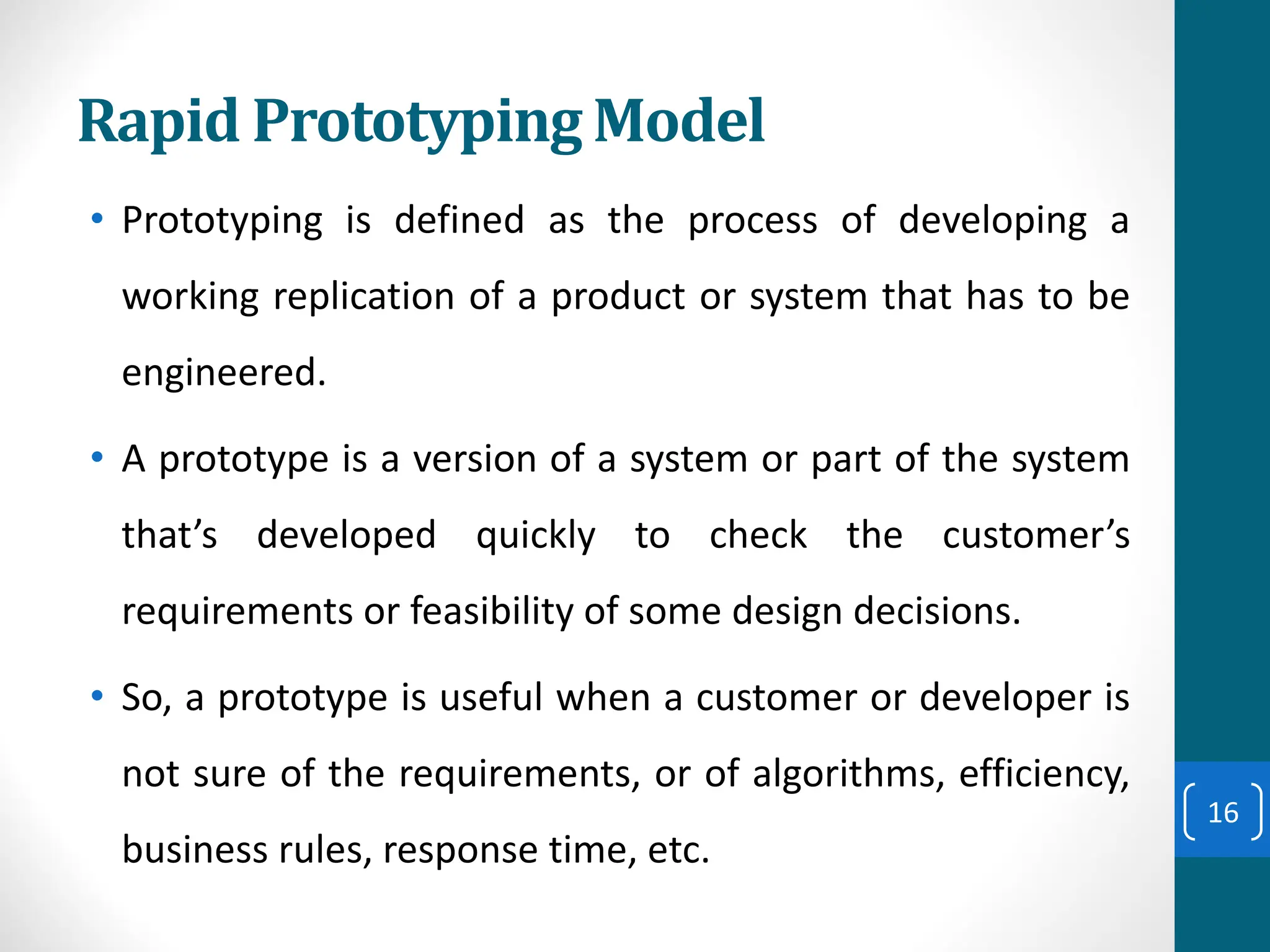 Rapid Prototyping Model
• Prototyping is defined as the process of developing a
working replication of a product or system that has to be
engineered.
• A prototype is a version of a system or part of the system
that’s developed quickly to check the customer’s
requirements or feasibility of some design decisions.
• So, a prototype is useful when a customer or developer is
not sure of the requirements, or of algorithms, efficiency,
business rules, response time, etc.
16
 