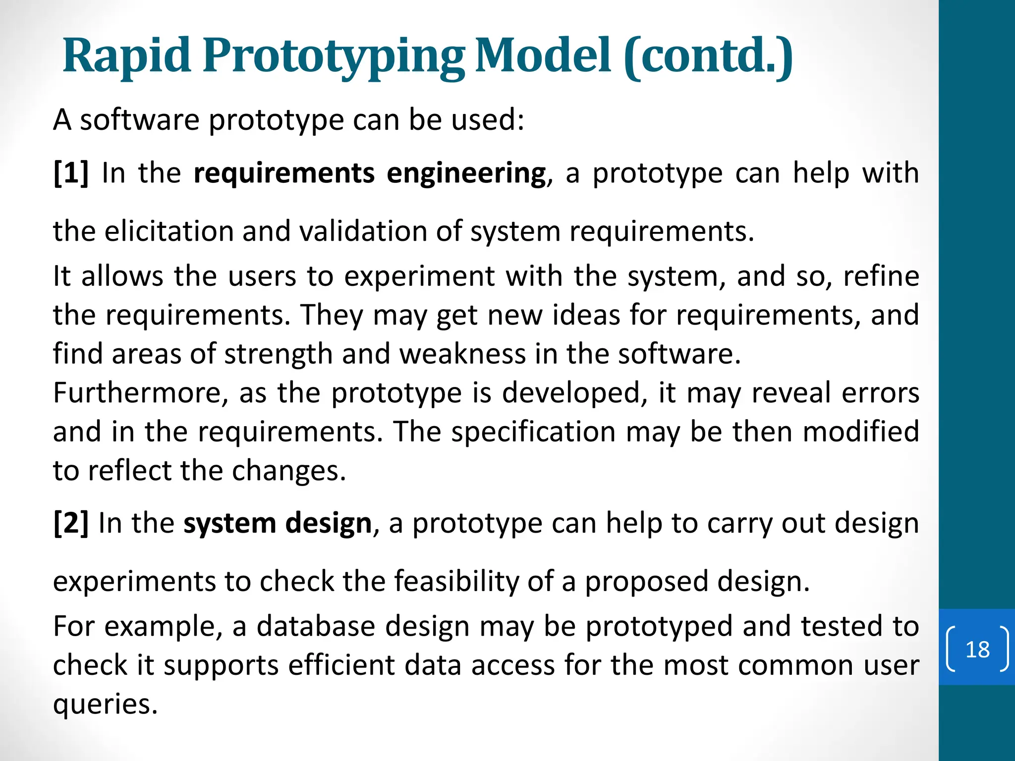 Rapid Prototyping Model (contd.)
A software prototype can be used:
[1] In the requirements engineering, a prototype can help with
the elicitation and validation of system requirements.
It allows the users to experiment with the system, and so, refine
the requirements. They may get new ideas for requirements, and
find areas of strength and weakness in the software.
Furthermore, as the prototype is developed, it may reveal errors
and in the requirements. The specification may be then modified
to reflect the changes.
[2] In the system design, a prototype can help to carry out design
experiments to check the feasibility of a proposed design.
For example, a database design may be prototyped and tested to
check it supports efficient data access for the most common user
queries.
18
 