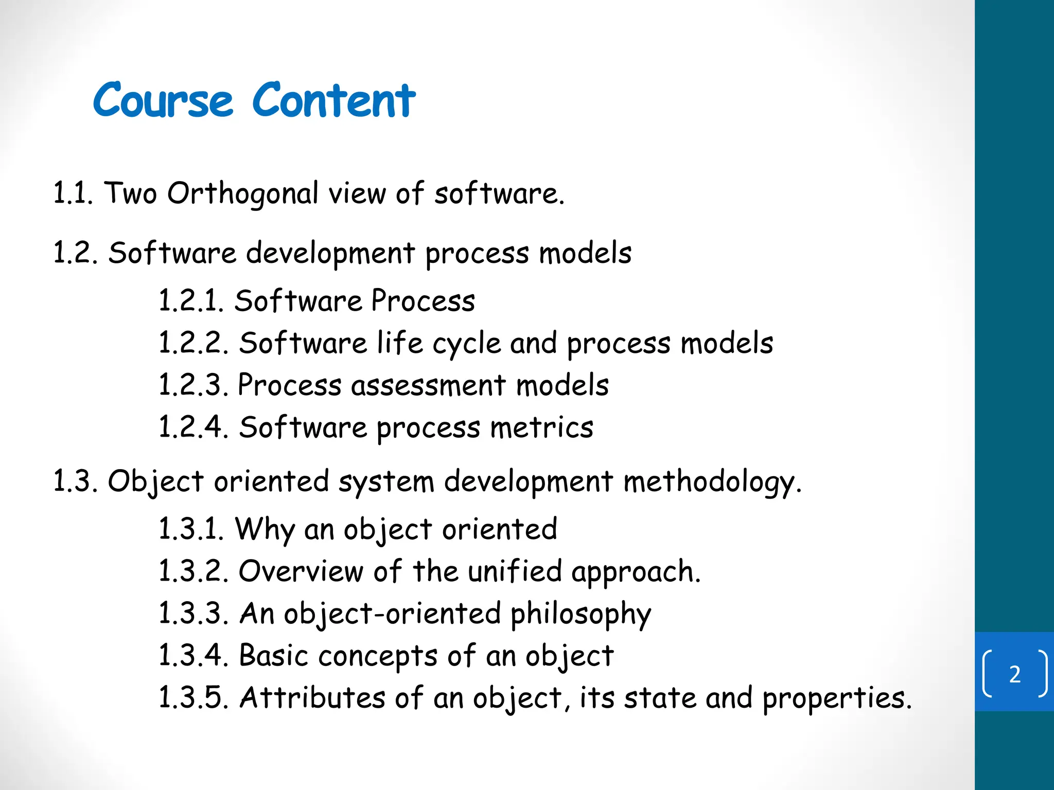 Course Content
1.1. Two Orthogonal view of software.
1.2. Software development process models
1.2.1. Software Process
1.2.2. Software life cycle and process models
1.2.3. Process assessment models
1.2.4. Software process metrics
1.3. Object oriented system development methodology.
1.3.1. Why an object oriented
1.3.2. Overview of the unified approach.
1.3.3. An object-oriented philosophy
1.3.4. Basic concepts of an object
1.3.5. Attributes of an object, its state and properties.
2
 