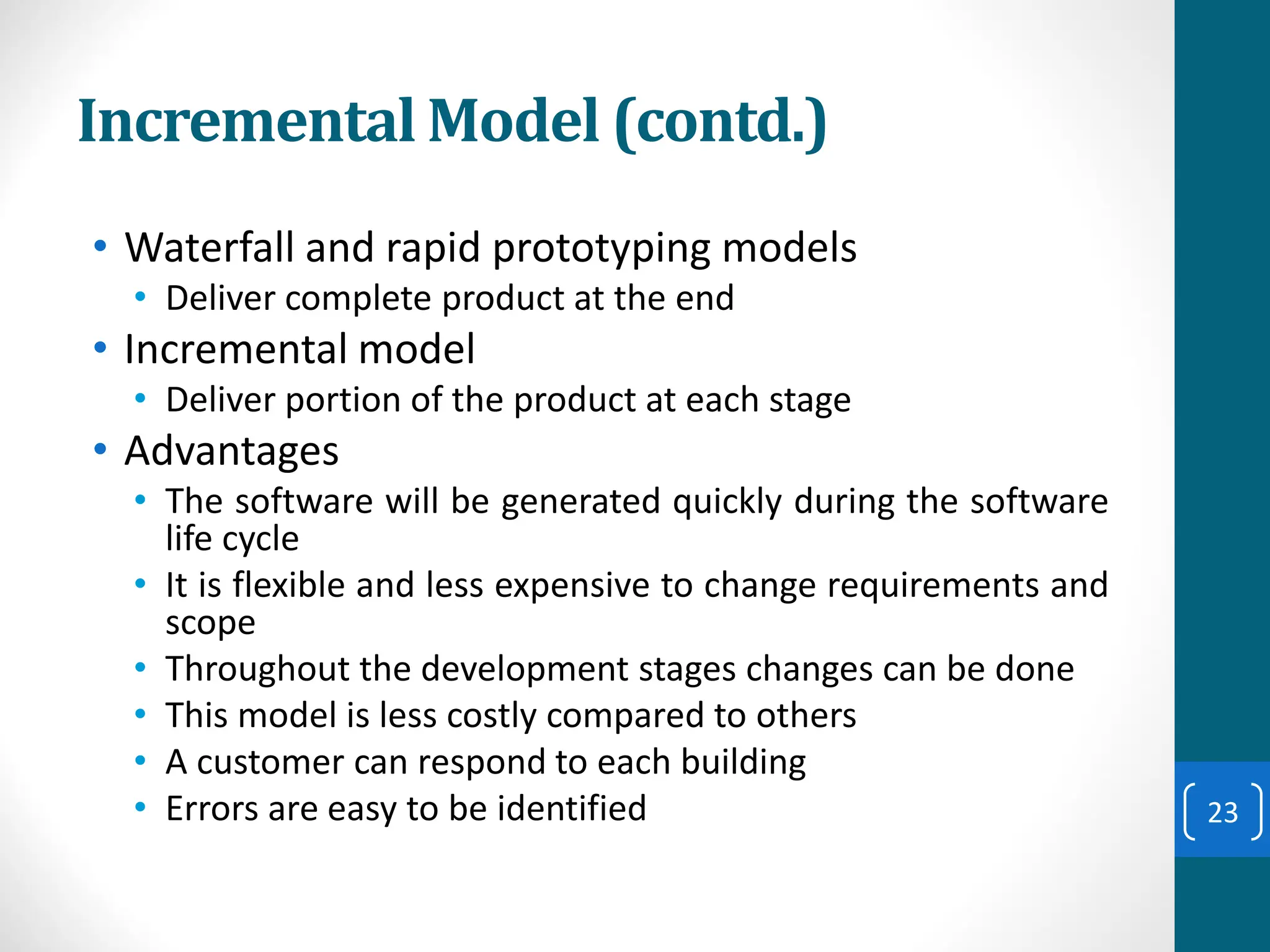 Incremental Model (contd.)
• Waterfall and rapid prototyping models
• Deliver complete product at the end
• Incremental model
• Deliver portion of the product at each stage
• Advantages
• The software will be generated quickly during the software
life cycle
• It is flexible and less expensive to change requirements and
scope
• Throughout the development stages changes can be done
• This model is less costly compared to others
• A customer can respond to each building
• Errors are easy to be identified 23
 