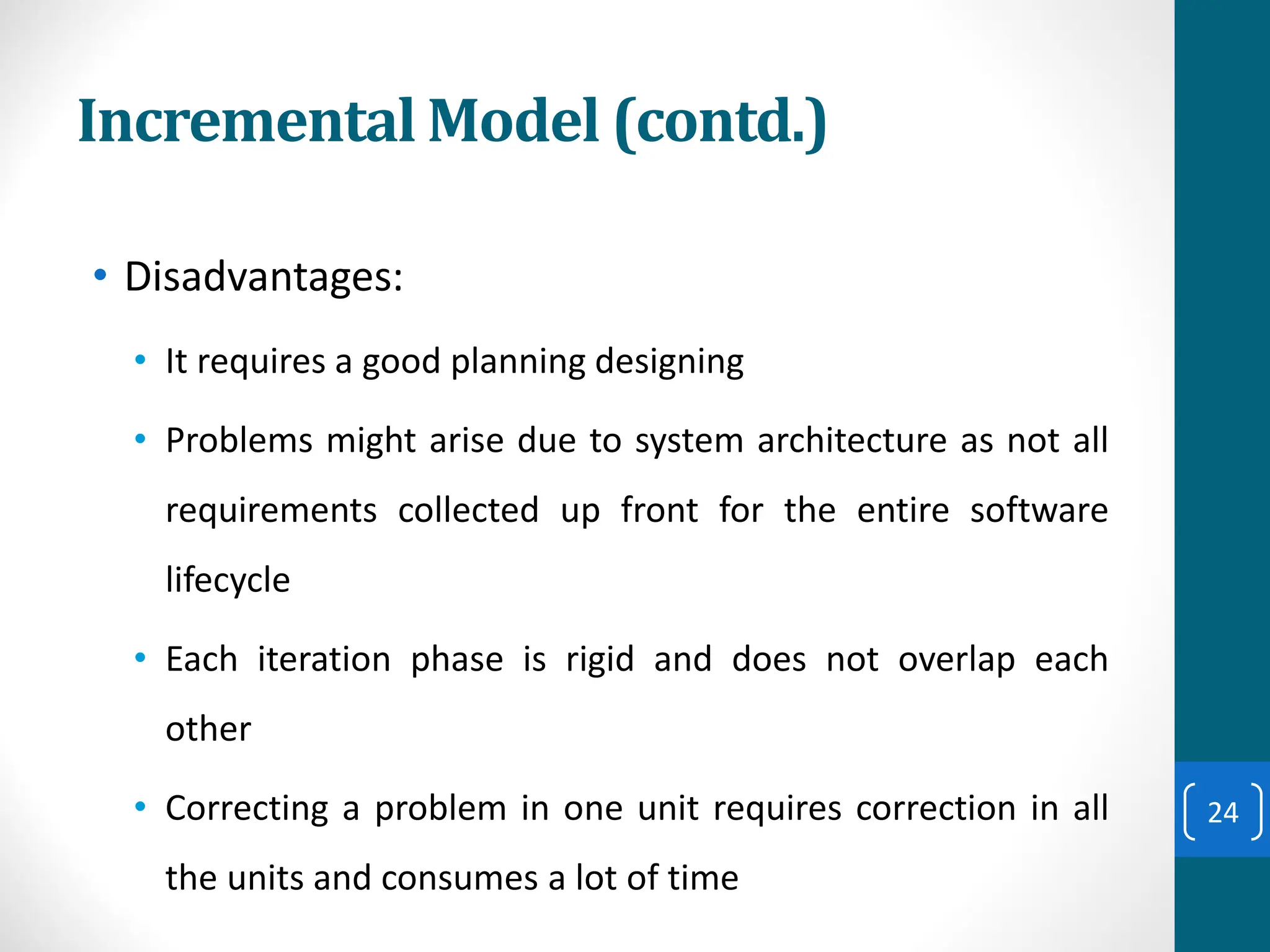 Incremental Model (contd.)
• Disadvantages:
• It requires a good planning designing
• Problems might arise due to system architecture as not all
requirements collected up front for the entire software
lifecycle
• Each iteration phase is rigid and does not overlap each
other
• Correcting a problem in one unit requires correction in all
the units and consumes a lot of time
24
 