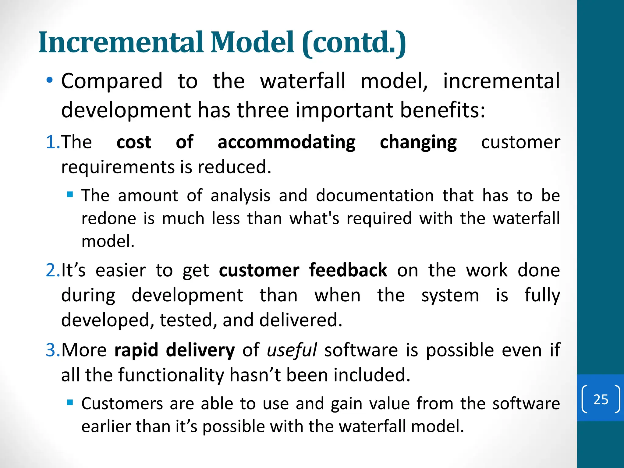 Incremental Model (contd.)
• Compared to the waterfall model, incremental
development has three important benefits:
1.The cost of accommodating changing customer
requirements is reduced.
▪ The amount of analysis and documentation that has to be
redone is much less than what's required with the waterfall
model.
2.It’s easier to get customer feedback on the work done
during development than when the system is fully
developed, tested, and delivered.
3.More rapid delivery of useful software is possible even if
all the functionality hasn’t been included.
▪ Customers are able to use and gain value from the software
earlier than it’s possible with the waterfall model.
25
 