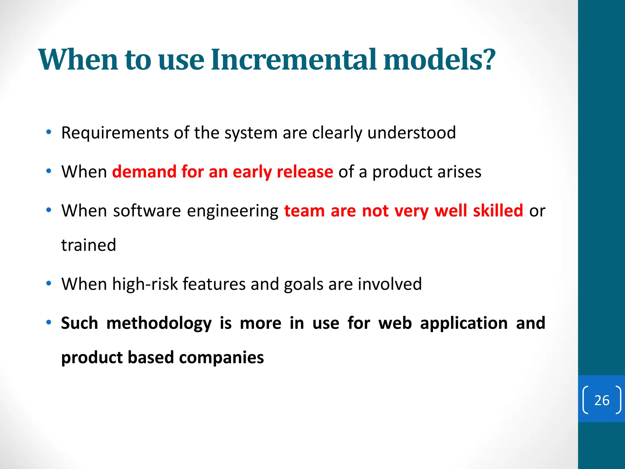 When to use Incremental models?
• Requirements of the system are clearly understood
• When demand for an early release of a product arises
• When software engineering team are not very well skilled or
trained
• When high-risk features and goals are involved
• Such methodology is more in use for web application and
product based companies
26
 
