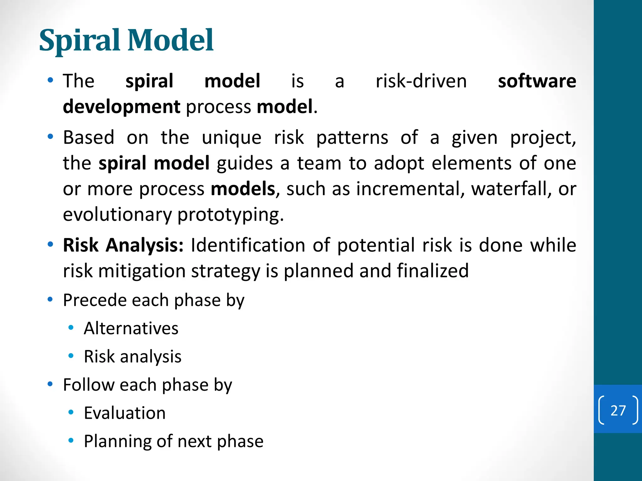 Spiral Model
• The spiral model is a risk-driven software
development process model.
• Based on the unique risk patterns of a given project,
the spiral model guides a team to adopt elements of one
or more process models, such as incremental, waterfall, or
evolutionary prototyping.
• Risk Analysis: Identification of potential risk is done while
risk mitigation strategy is planned and finalized
• Precede each phase by
• Alternatives
• Risk analysis
• Follow each phase by
• Evaluation
• Planning of next phase
27
 