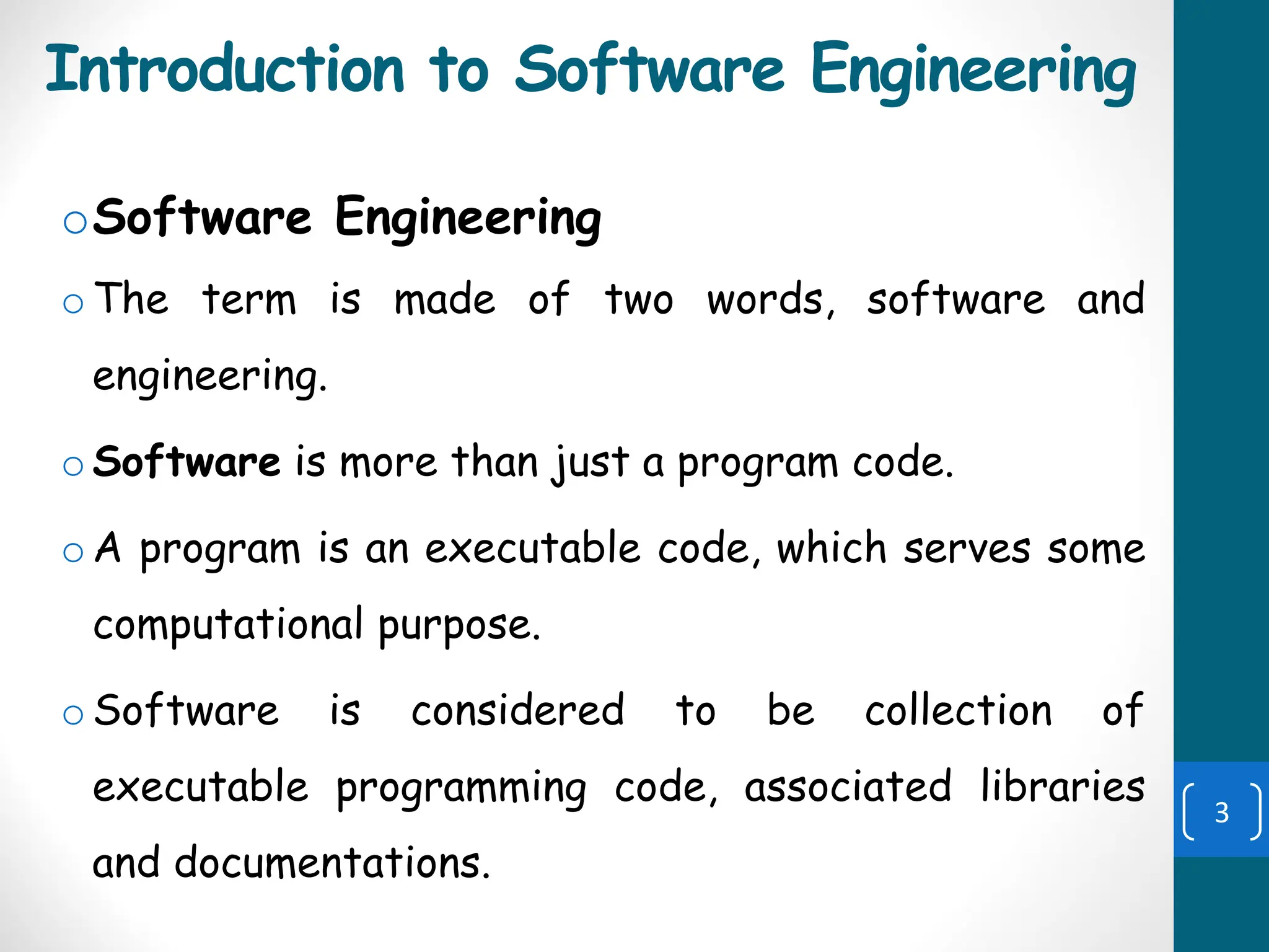 Introduction to Software Engineering
oSoftware Engineering
o The term is made of two words, software and
engineering.
o Software is more than just a program code.
o A program is an executable code, which serves some
computational purpose.
o Software is considered to be collection of
executable programming code, associated libraries
and documentations.
3
 