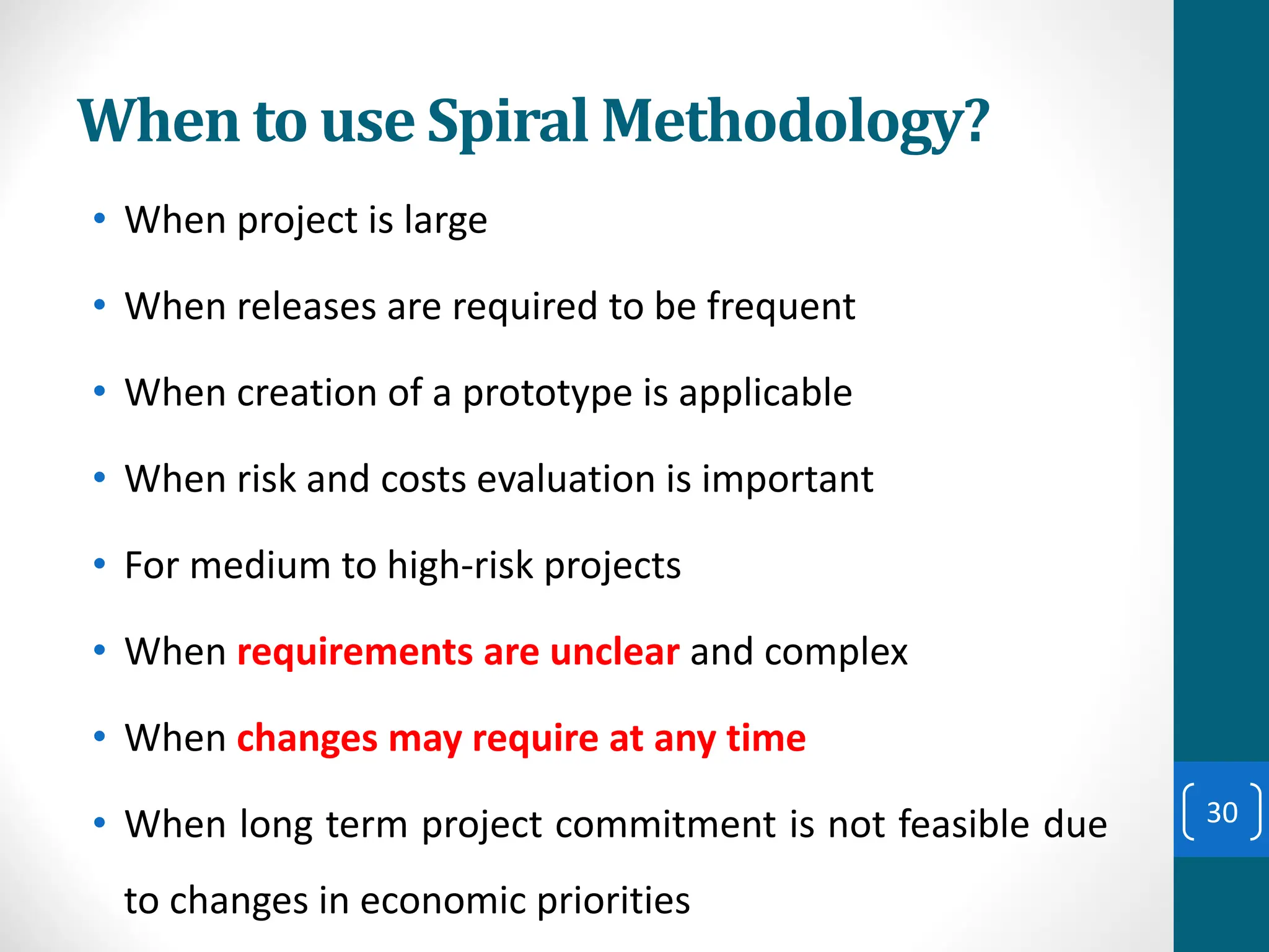 When to use Spiral Methodology?
• When project is large
• When releases are required to be frequent
• When creation of a prototype is applicable
• When risk and costs evaluation is important
• For medium to high-risk projects
• When requirements are unclear and complex
• When changes may require at any time
• When long term project commitment is not feasible due
to changes in economic priorities
30
 
