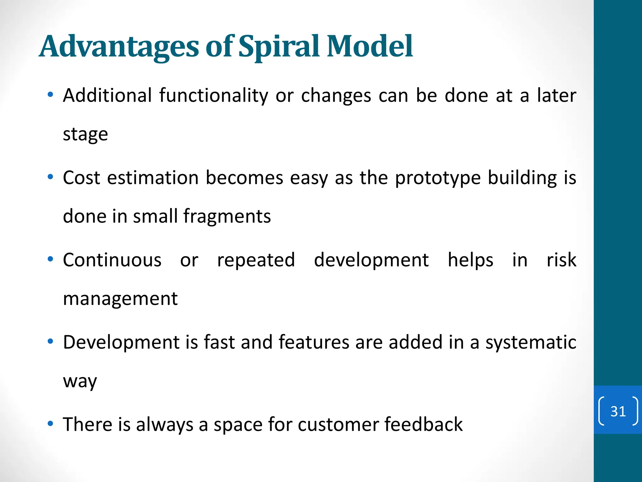 Advantages of Spiral Model
• Additional functionality or changes can be done at a later
stage
• Cost estimation becomes easy as the prototype building is
done in small fragments
• Continuous or repeated development helps in risk
management
• Development is fast and features are added in a systematic
way
• There is always a space for customer feedback
31
 