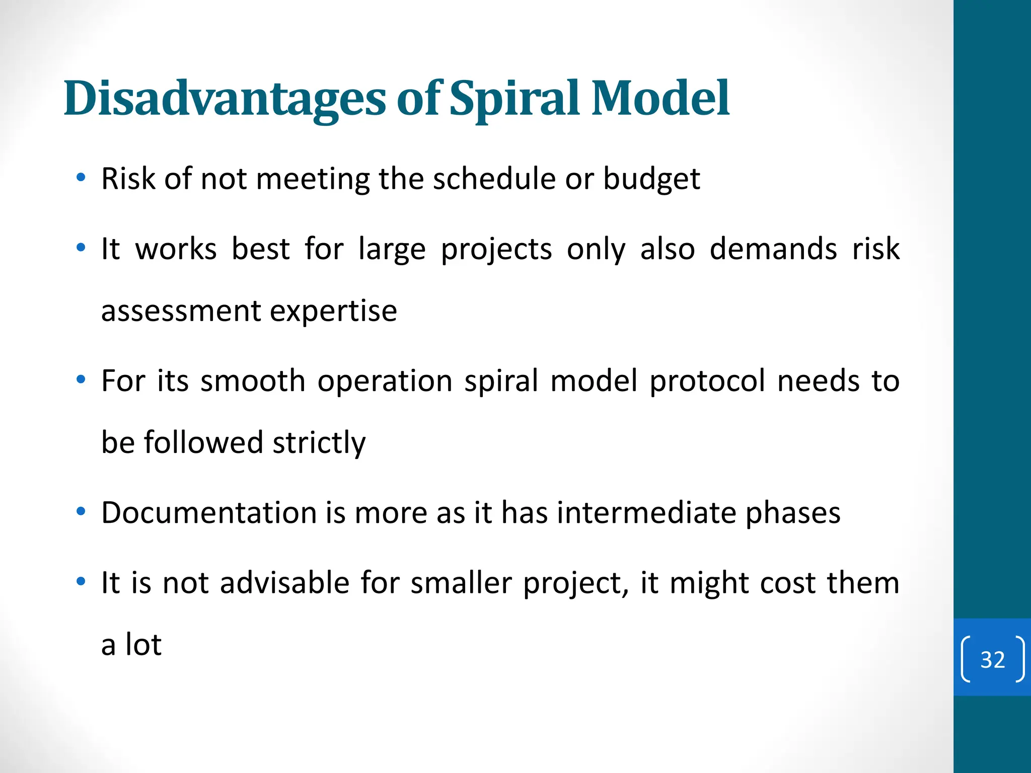 Disadvantages of Spiral Model
• Risk of not meeting the schedule or budget
• It works best for large projects only also demands risk
assessment expertise
• For its smooth operation spiral model protocol needs to
be followed strictly
• Documentation is more as it has intermediate phases
• It is not advisable for smaller project, it might cost them
a lot 32
 