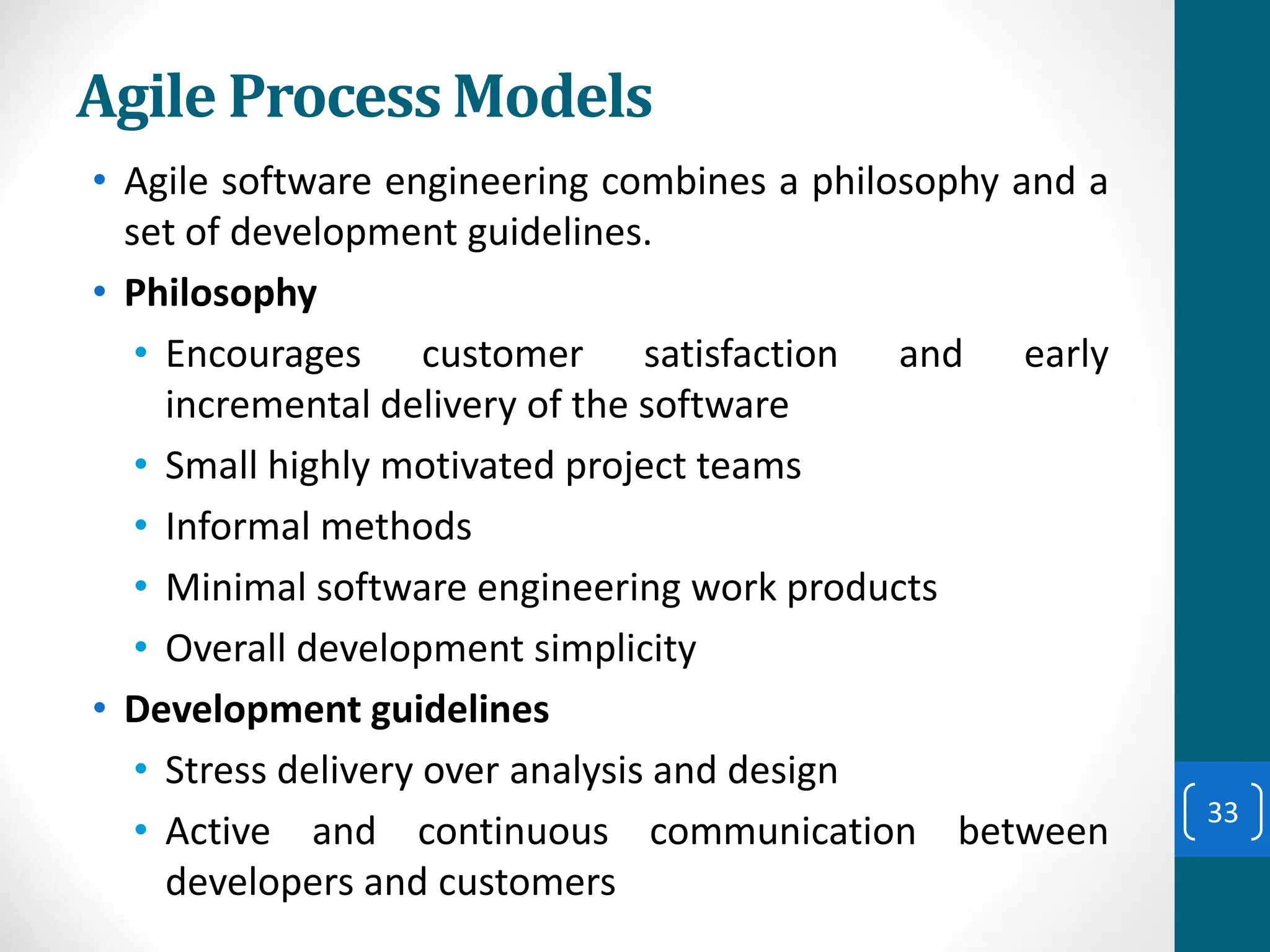 Agile Process Models
• Agile software engineering combines a philosophy and a
set of development guidelines.
• Philosophy
• Encourages customer satisfaction and early
incremental delivery of the software
• Small highly motivated project teams
• Informal methods
• Minimal software engineering work products
• Overall development simplicity
• Development guidelines
• Stress delivery over analysis and design
• Active and continuous communication between
developers and customers
33
 