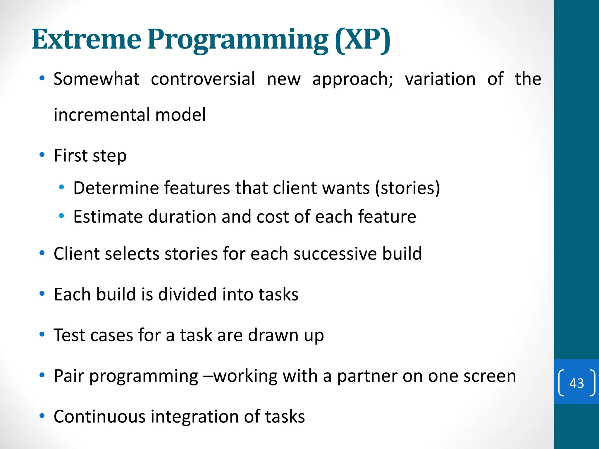 Extreme Programming (XP)
• Somewhat controversial new approach; variation of the
incremental model
• First step
• Determine features that client wants (stories)
• Estimate duration and cost of each feature
• Client selects stories for each successive build
• Each build is divided into tasks
• Test cases for a task are drawn up
• Pair programming –working with a partner on one screen
• Continuous integration of tasks
43
 