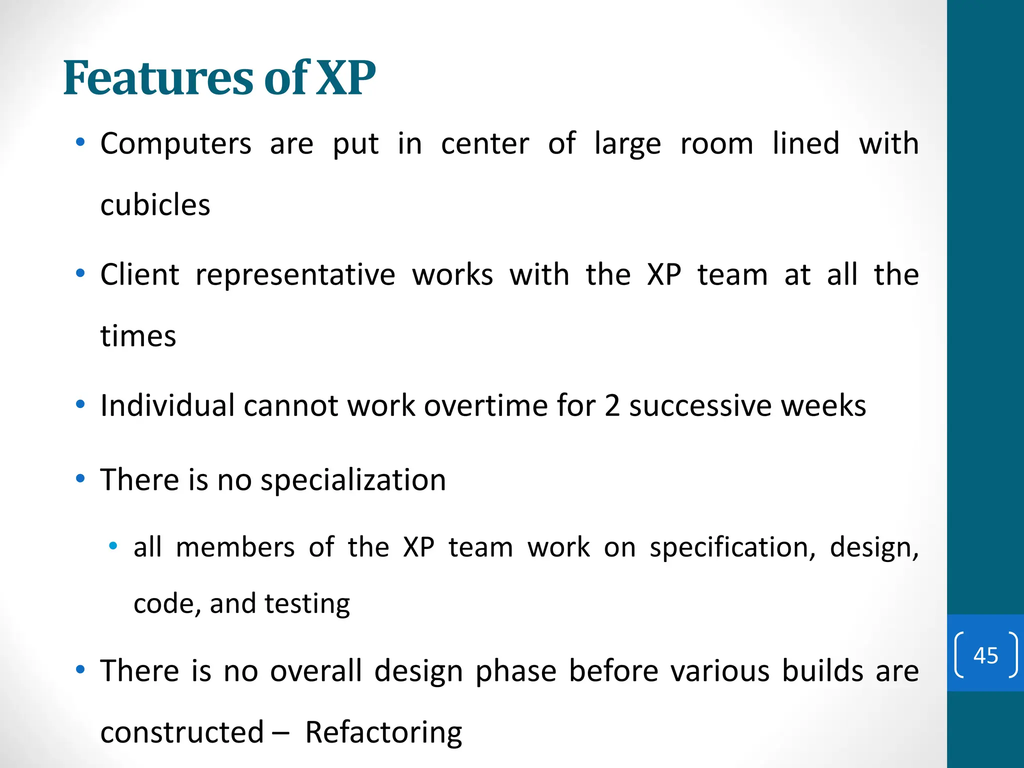 Features of XP
• Computers are put in center of large room lined with
cubicles
• Client representative works with the XP team at all the
times
• Individual cannot work overtime for 2 successive weeks
• There is no specialization
• all members of the XP team work on specification, design,
code, and testing
• There is no overall design phase before various builds are
constructed – Refactoring
45
 
