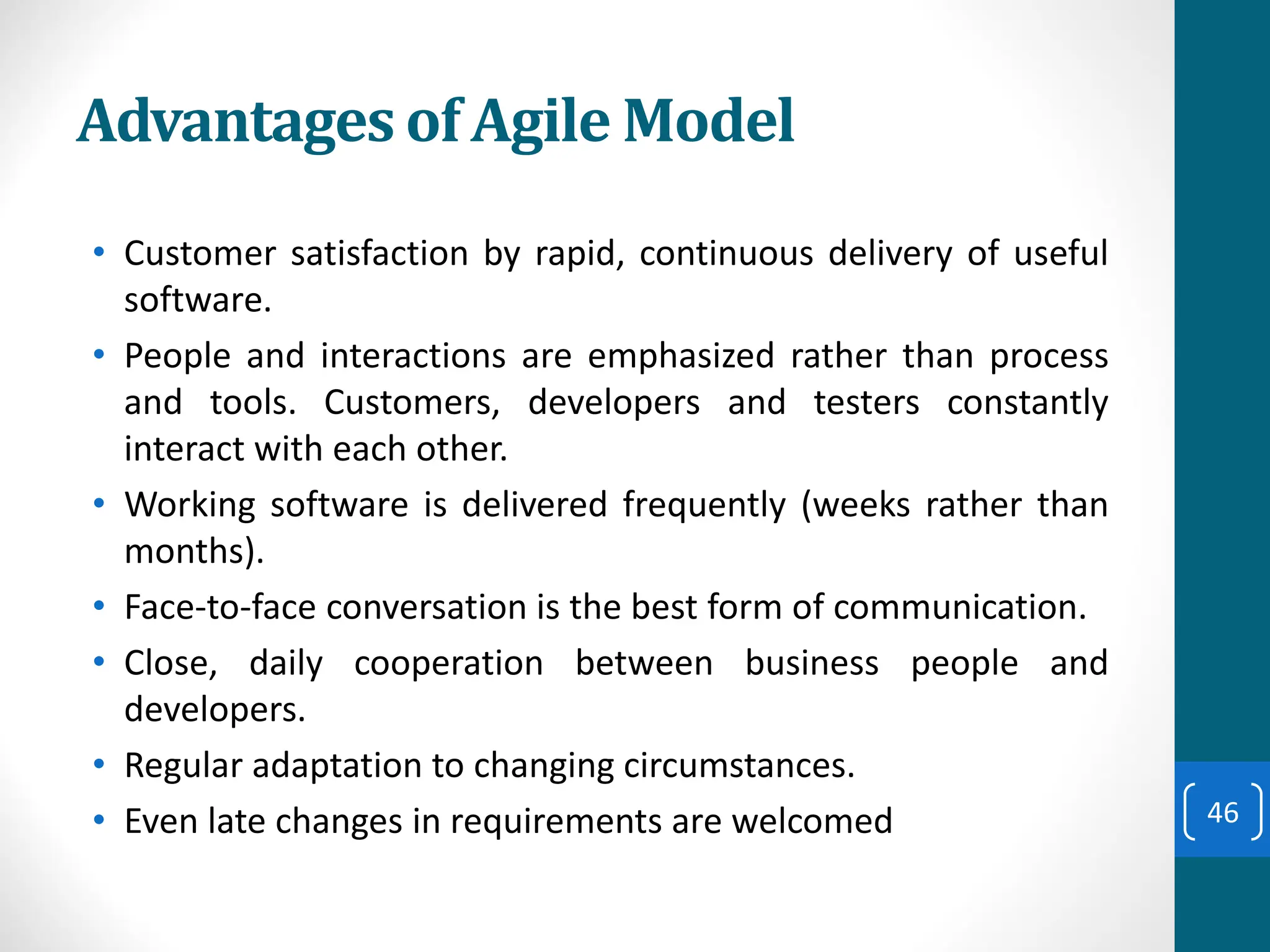 Advantages of Agile Model
• Customer satisfaction by rapid, continuous delivery of useful
software.
• People and interactions are emphasized rather than process
and tools. Customers, developers and testers constantly
interact with each other.
• Working software is delivered frequently (weeks rather than
months).
• Face-to-face conversation is the best form of communication.
• Close, daily cooperation between business people and
developers.
• Regular adaptation to changing circumstances.
• Even late changes in requirements are welcomed 46
 