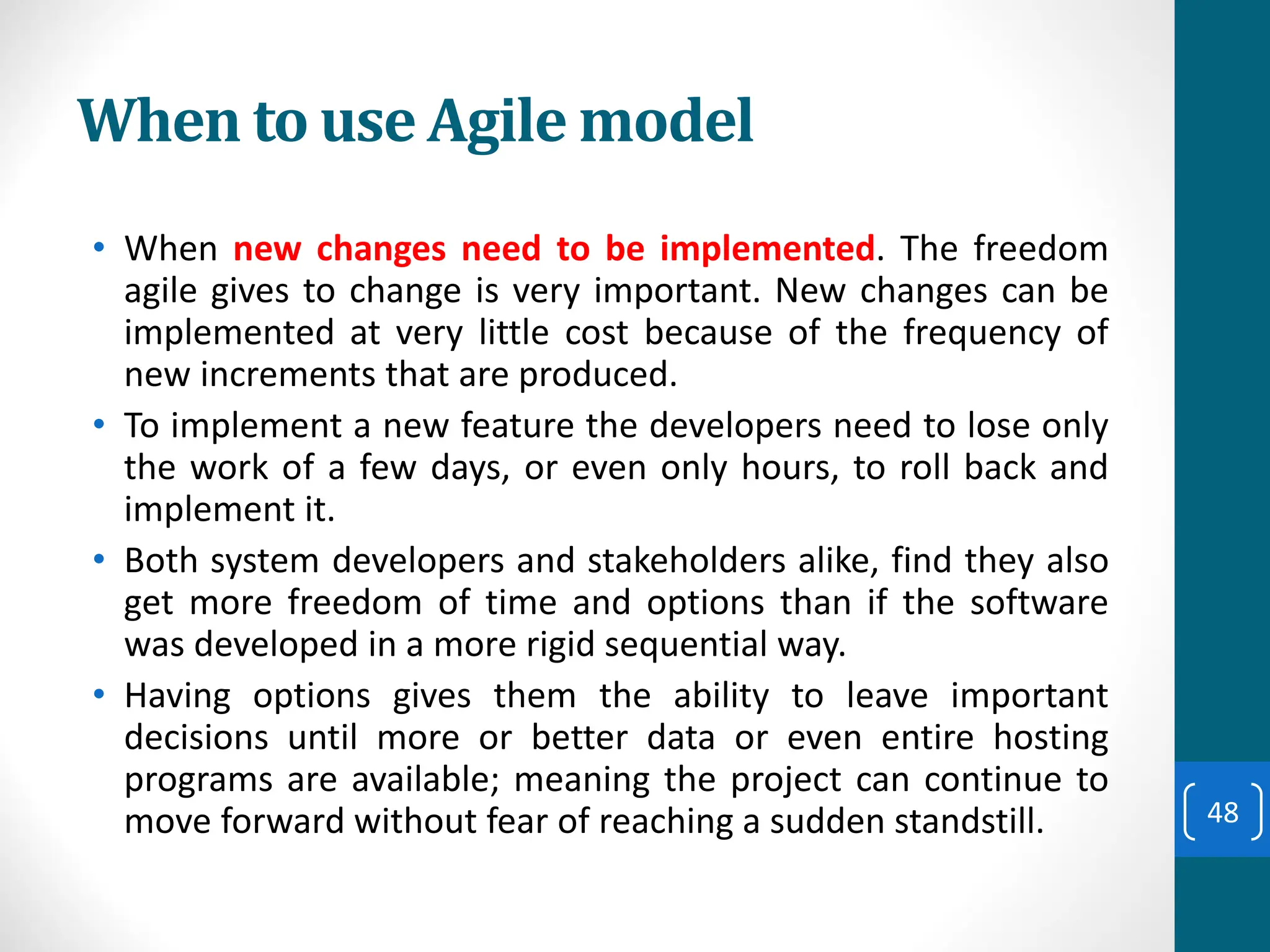 When to use Agile model
• When new changes need to be implemented. The freedom
agile gives to change is very important. New changes can be
implemented at very little cost because of the frequency of
new increments that are produced.
• To implement a new feature the developers need to lose only
the work of a few days, or even only hours, to roll back and
implement it.
• Both system developers and stakeholders alike, find they also
get more freedom of time and options than if the software
was developed in a more rigid sequential way.
• Having options gives them the ability to leave important
decisions until more or better data or even entire hosting
programs are available; meaning the project can continue to
move forward without fear of reaching a sudden standstill. 48
 