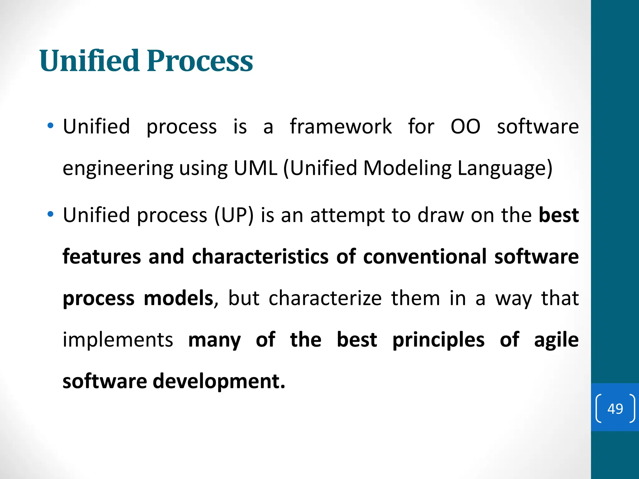 Unified Process
• Unified process is a framework for OO software
engineering using UML (Unified Modeling Language)
• Unified process (UP) is an attempt to draw on the best
features and characteristics of conventional software
process models, but characterize them in a way that
implements many of the best principles of agile
software development.
49
 