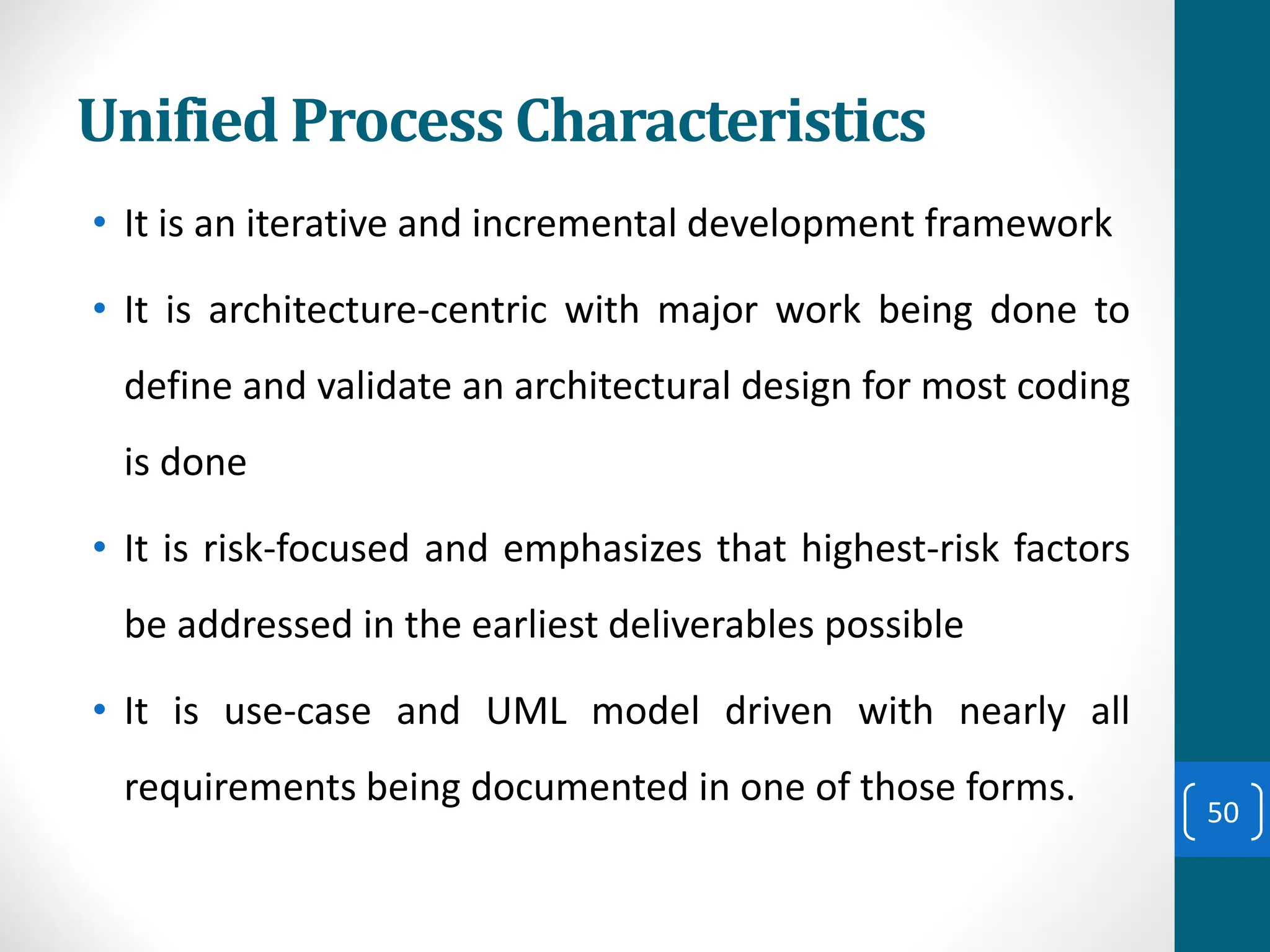 Unified Process Characteristics
• It is an iterative and incremental development framework
• It is architecture-centric with major work being done to
define and validate an architectural design for most coding
is done
• It is risk-focused and emphasizes that highest-risk factors
be addressed in the earliest deliverables possible
• It is use-case and UML model driven with nearly all
requirements being documented in one of those forms.
50
 