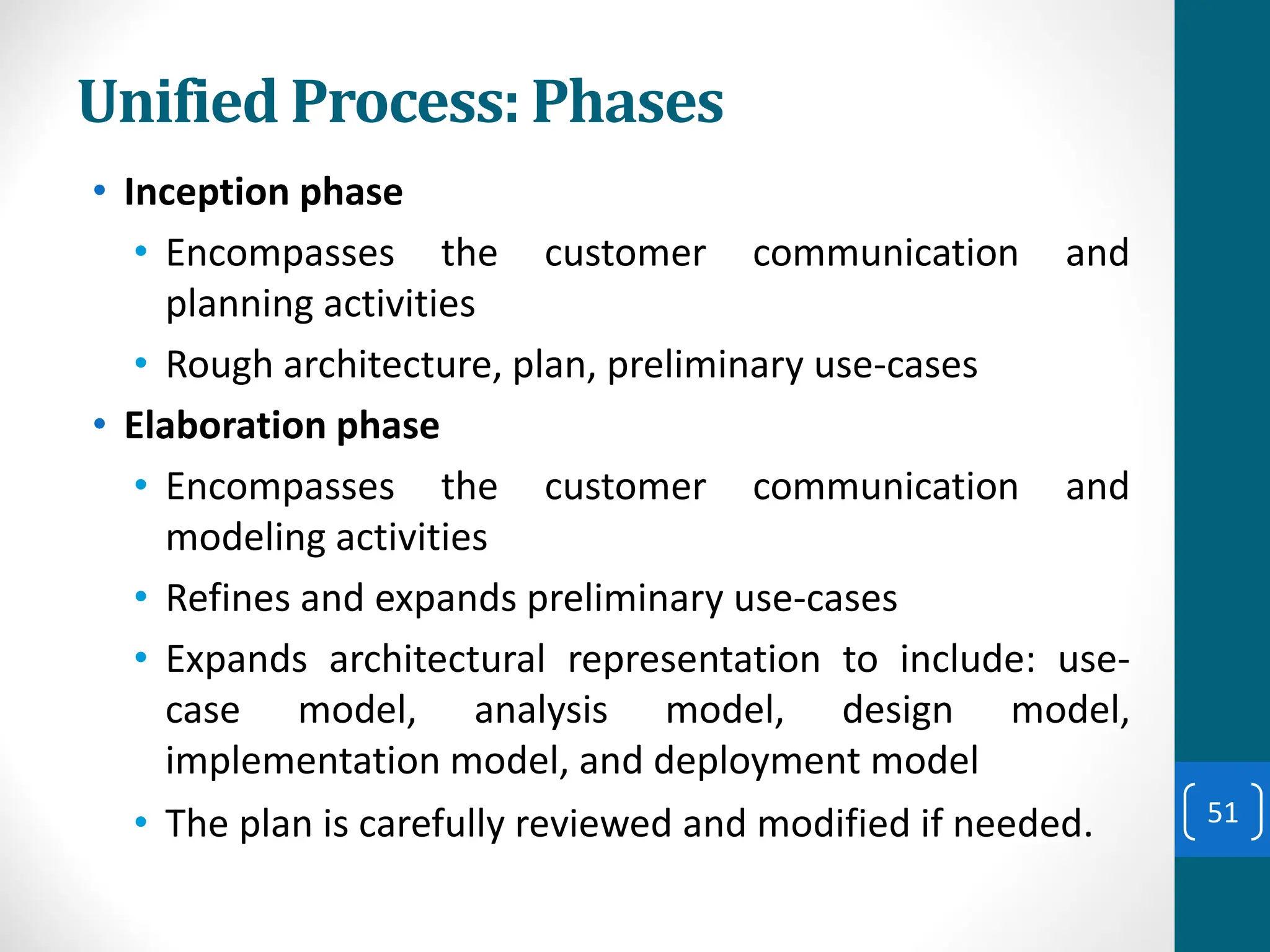 Unified Process: Phases
• Inception phase
• Encompasses the customer communication and
planning activities
• Rough architecture, plan, preliminary use-cases
• Elaboration phase
• Encompasses the customer communication and
modeling activities
• Refines and expands preliminary use-cases
• Expands architectural representation to include: use-
case model, analysis model, design model,
implementation model, and deployment model
• The plan is carefully reviewed and modified if needed. 51
 