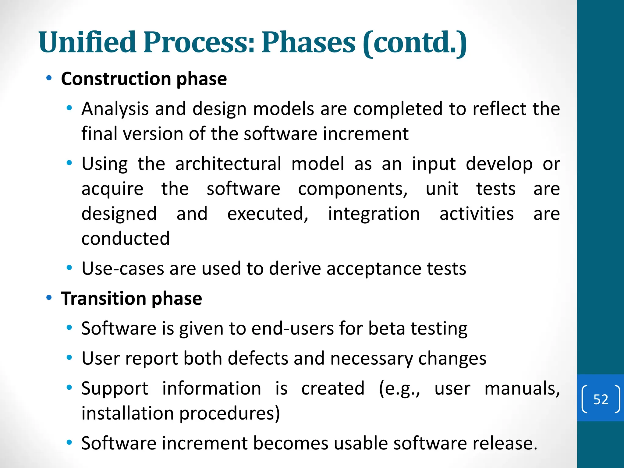 Unified Process: Phases (contd.)
• Construction phase
• Analysis and design models are completed to reflect the
final version of the software increment
• Using the architectural model as an input develop or
acquire the software components, unit tests are
designed and executed, integration activities are
conducted
• Use-cases are used to derive acceptance tests
• Transition phase
• Software is given to end-users for beta testing
• User report both defects and necessary changes
• Support information is created (e.g., user manuals,
installation procedures)
• Software increment becomes usable software release.
52
 