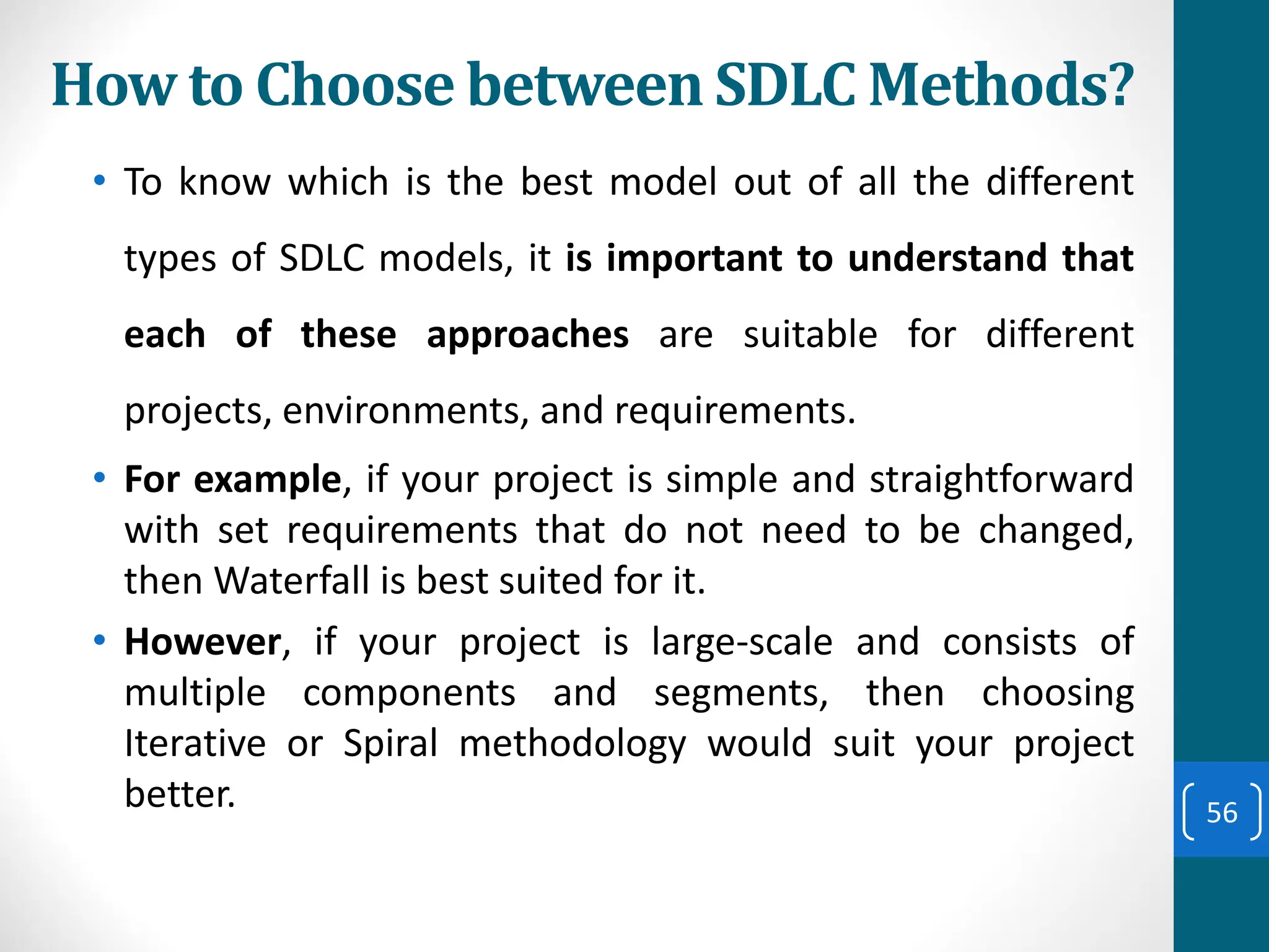 How to Choose between SDLC Methods?
• To know which is the best model out of all the different
types of SDLC models, it is important to understand that
each of these approaches are suitable for different
projects, environments, and requirements.
• For example, if your project is simple and straightforward
with set requirements that do not need to be changed,
then Waterfall is best suited for it.
• However, if your project is large-scale and consists of
multiple components and segments, then choosing
Iterative or Spiral methodology would suit your project
better. 56
 