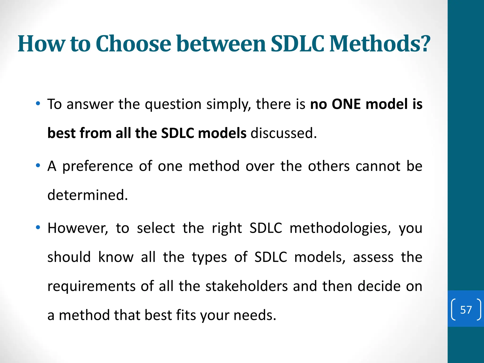 How to Choose between SDLC Methods?
• To answer the question simply, there is no ONE model is
best from all the SDLC models discussed.
• A preference of one method over the others cannot be
determined.
• However, to select the right SDLC methodologies, you
should know all the types of SDLC models, assess the
requirements of all the stakeholders and then decide on
a method that best fits your needs. 57
 