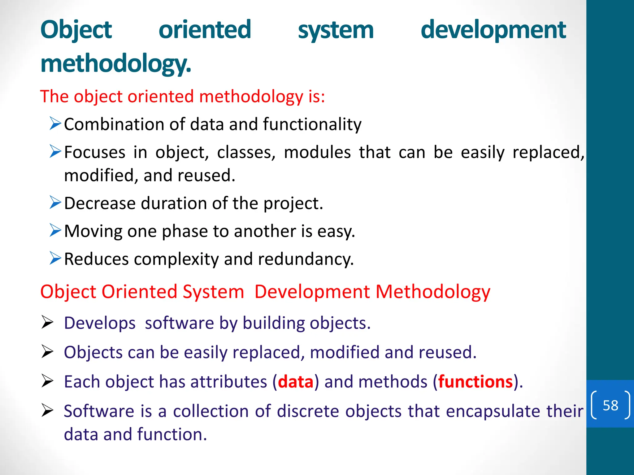 The object oriented methodology is:
➢Combination of data and functionality
➢Focuses in object, classes, modules that can be easily replaced,
modified, and reused.
➢Decrease duration of the project.
➢Moving one phase to another is easy.
➢Reduces complexity and redundancy.
➢ Develops software by building objects.
➢ Objects can be easily replaced, modified and reused.
➢ Each object has attributes (data) and methods (functions).
➢ Software is a collection of discrete objects that encapsulate their
data and function.
Object Oriented System Development Methodology
Object oriented system development
methodology.
58
 