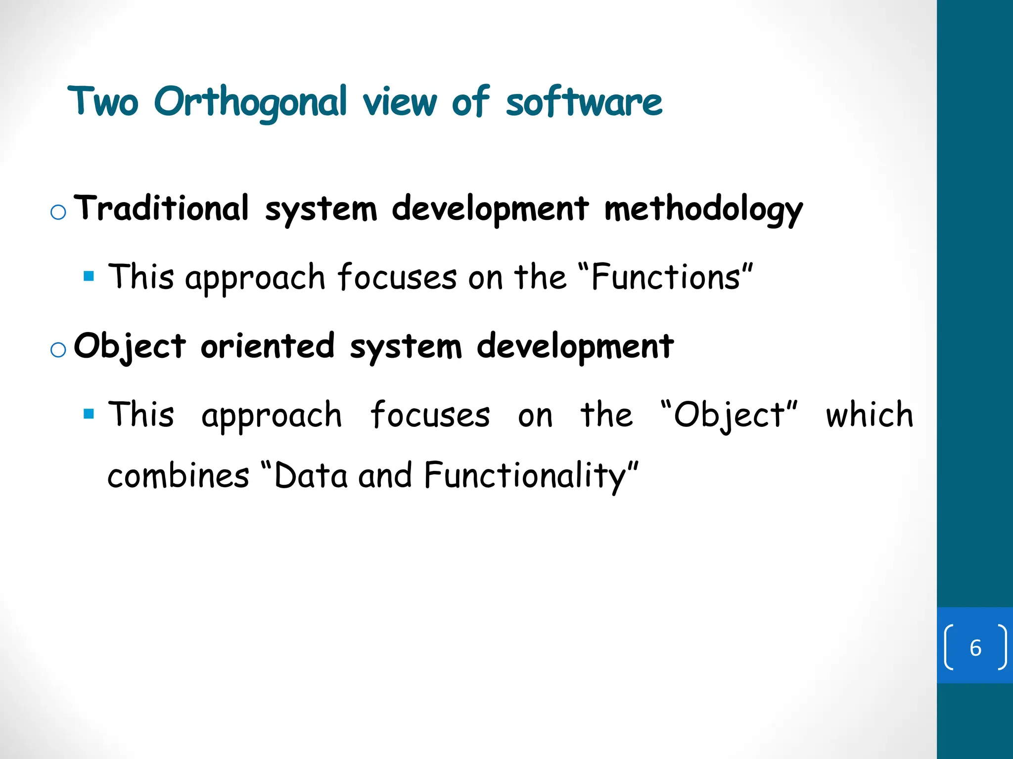 Two Orthogonal view of software
oTraditional system development methodology
▪ This approach focuses on the “Functions”
oObject oriented system development
▪ This approach focuses on the “Object” which
combines “Data and Functionality”
6
 