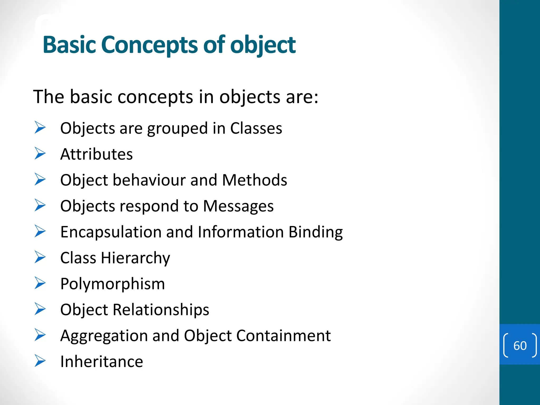 object
The basic concepts in objects are:
➢ Objects are grouped in Classes
➢ Attributes
➢ Object behaviour and Methods
➢ Objects respond to Messages
➢ Encapsulation and Information Binding
➢ Class Hierarchy
➢ Polymorphism
➢ Object Relationships
➢ Aggregation and Object Containment
➢ Inheritance
Basic Concepts of object
60
 