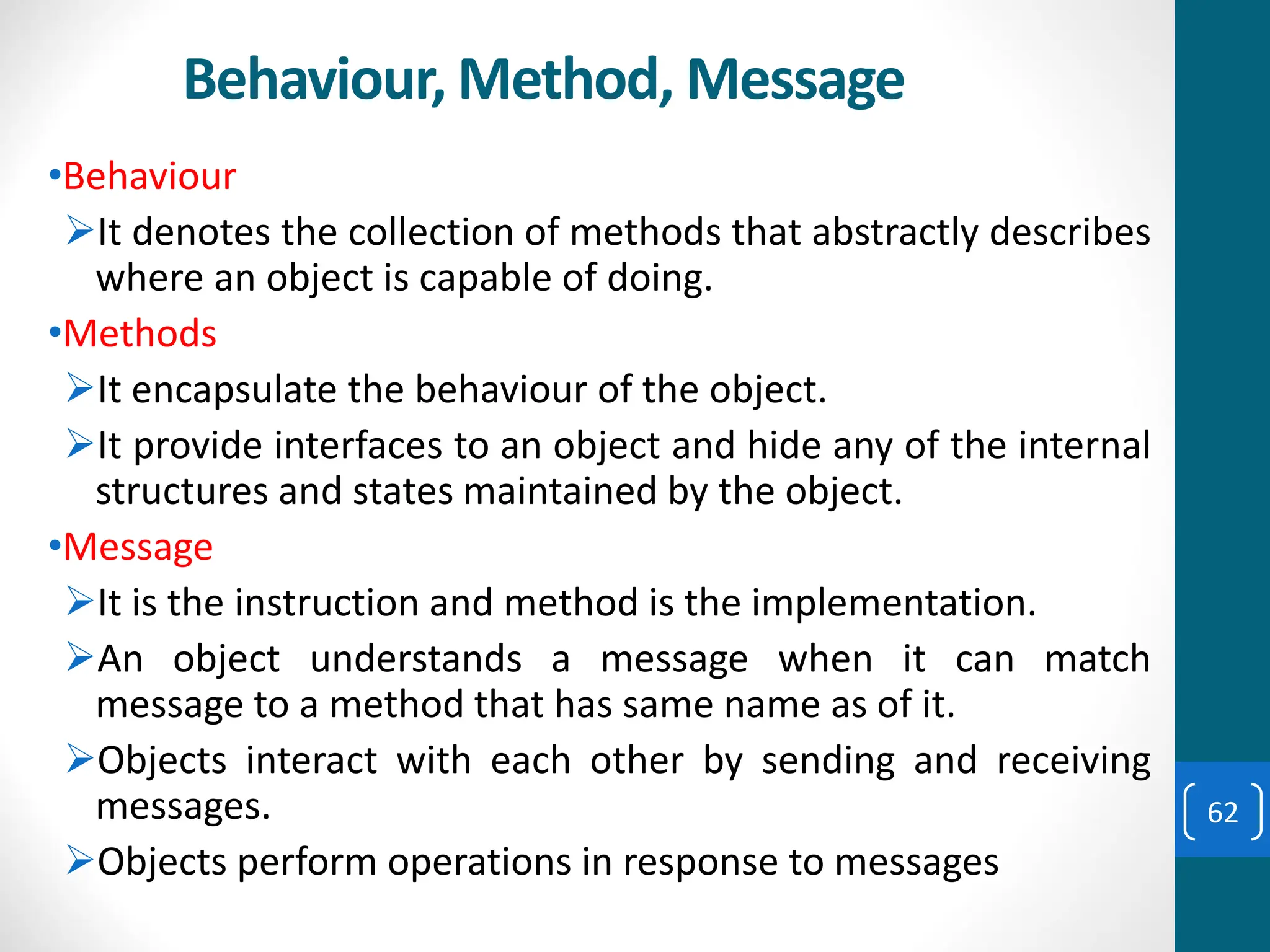 Behaviour, Method, Message
•Behaviour
➢It denotes the collection of methods that abstractly describes
where an object is capable of doing.
•Methods
➢It encapsulate the behaviour of the object.
➢It provide interfaces to an object and hide any of the internal
structures and states maintained by the object.
•Message
➢It is the instruction and method is the implementation.
➢An object understands a message when it can match
message to a method that has same name as of it.
➢Objects interact with each other by sending and receiving
messages.
➢Objects perform operations in response to messages
62
 