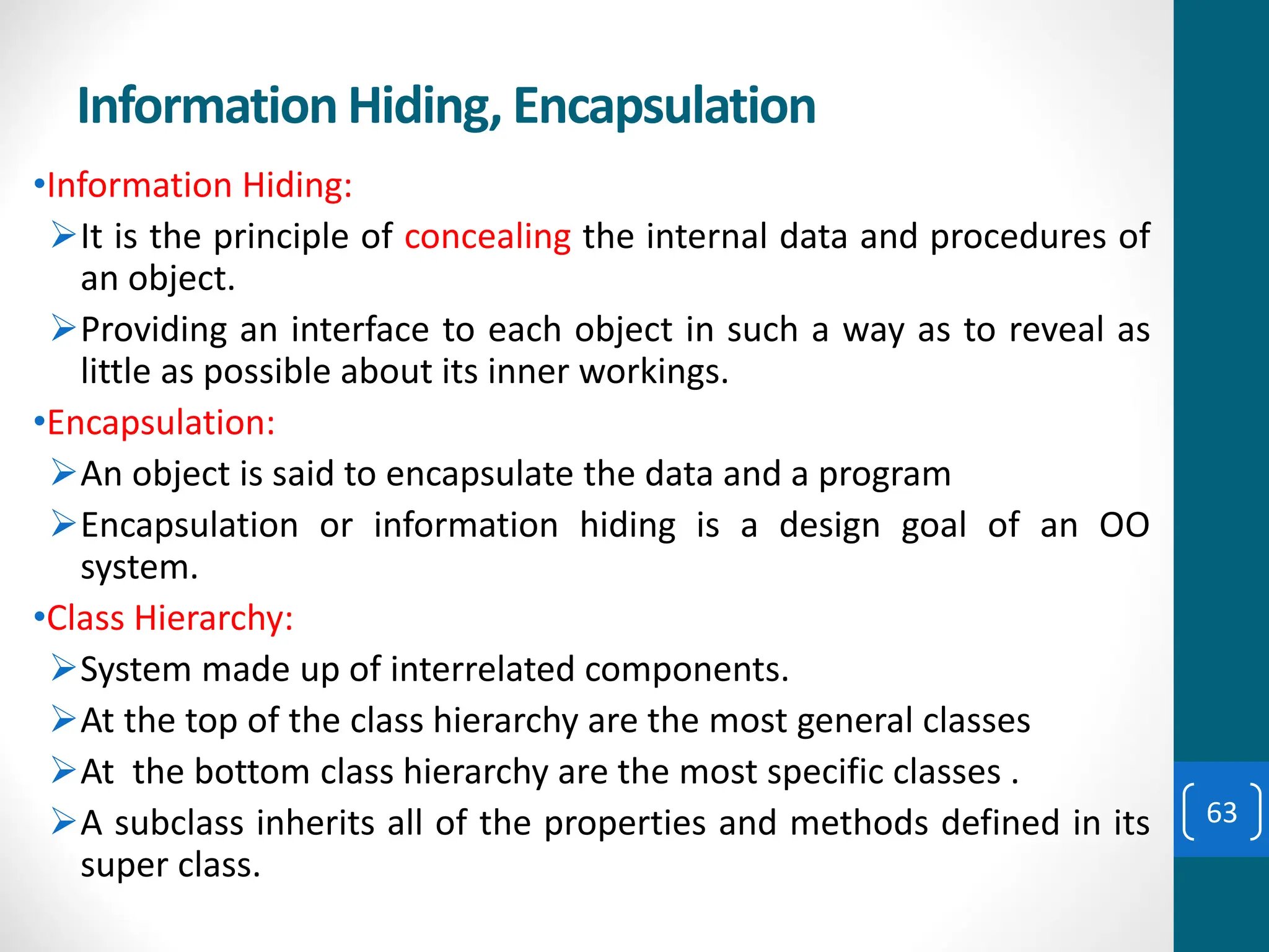 Information Hiding, Encapsulation
•Information Hiding:
➢It is the principle of concealing the internal data and procedures of
an object.
➢Providing an interface to each object in such a way as to reveal as
little as possible about its inner workings.
•Encapsulation:
➢An object is said to encapsulate the data and a program
➢Encapsulation or information hiding is a design goal of an OO
system.
•Class Hierarchy:
➢System made up of interrelated components.
➢At the top of the class hierarchy are the most general classes
➢At the bottom class hierarchy are the most specific classes .
➢A subclass inherits all of the properties and methods defined in its
super class.
63
 
