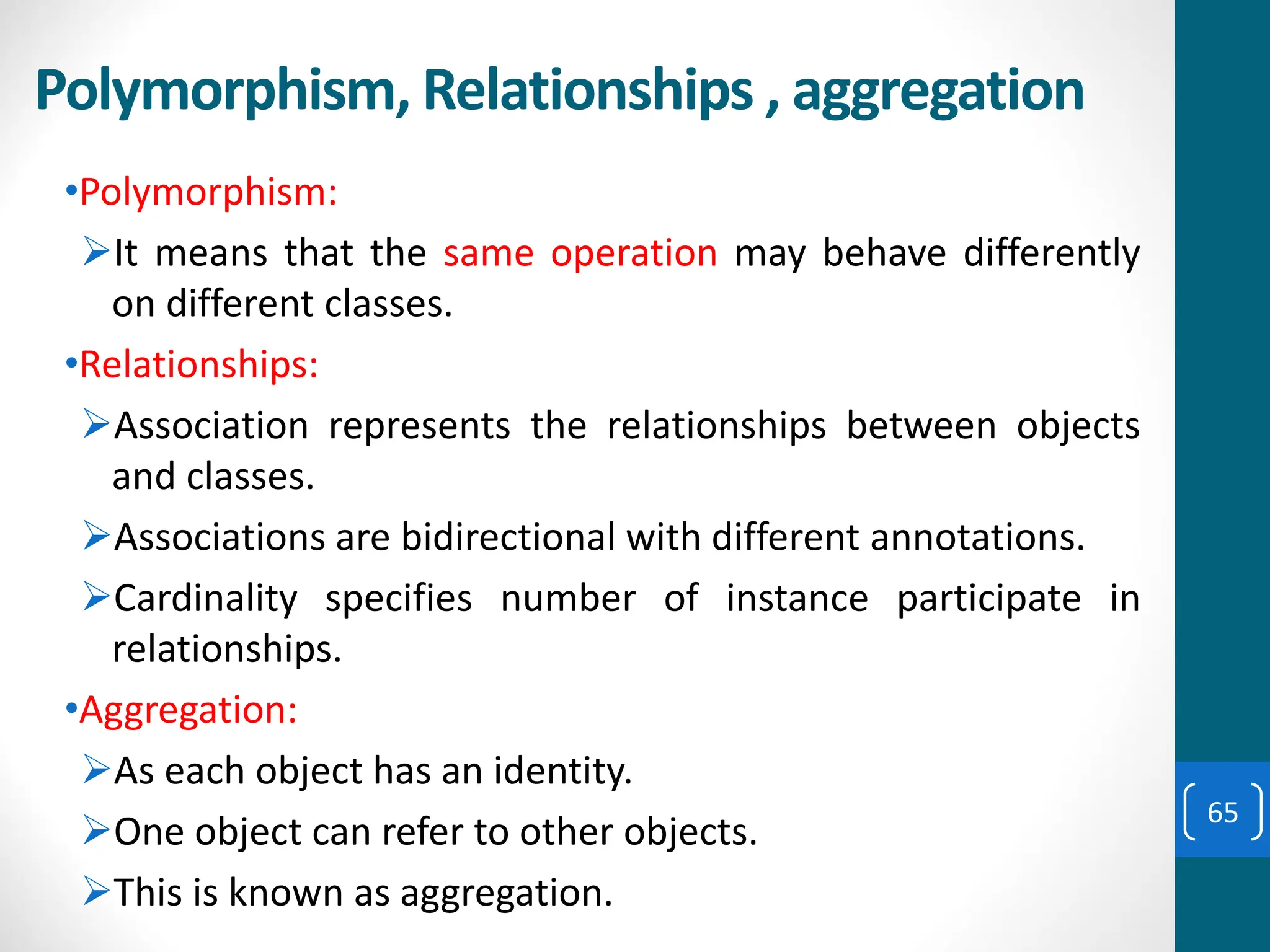 Polymorphism, Relationships , aggregation
•Polymorphism:
➢It means that the same operation may behave differently
on different classes.
•Relationships:
➢Association represents the relationships between objects
and classes.
➢Associations are bidirectional with different annotations.
➢Cardinality specifies number of instance participate in
relationships.
•Aggregation:
➢As each object has an identity.
➢One object can refer to other objects.
➢This is known as aggregation.
65
 