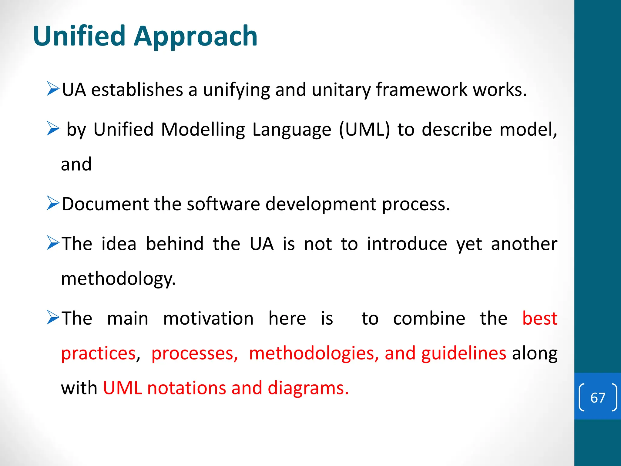 Unified Approach
➢UA establishes a unifying and unitary framework works.
➢ by Unified Modelling Language (UML) to describe model,
and
➢Document the software development process.
➢The idea behind the UA is not to introduce yet another
methodology.
➢The main motivation here is to combine the best
practices, processes, methodologies, and guidelines along
with UML notations and diagrams. 67
 