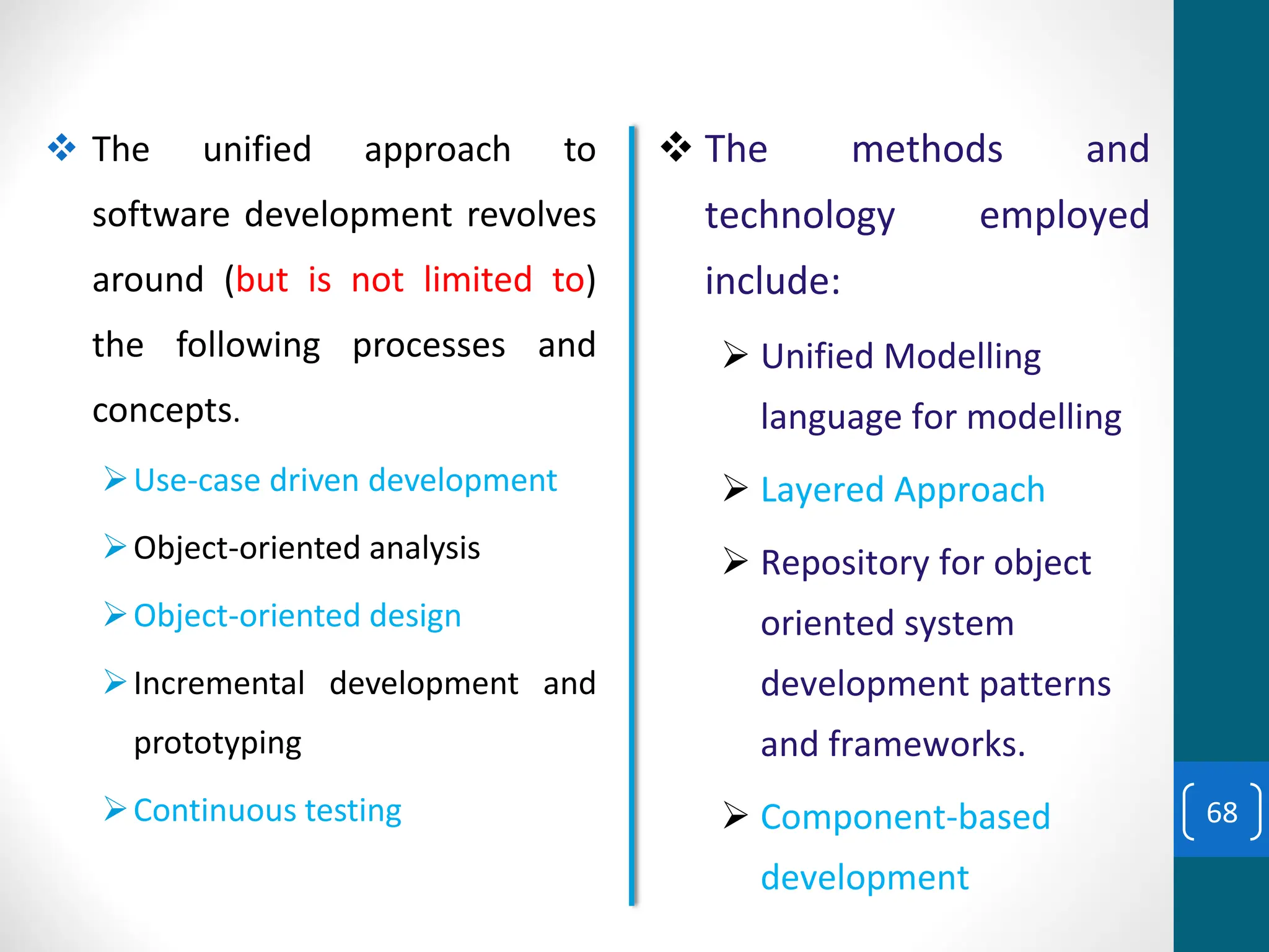 ❖ The unified approach to
software development revolves
around (but is not limited to)
the following processes and
concepts.
➢Use-case driven development
➢Object-oriented analysis
➢Object-oriented design
➢Incremental development and
prototyping
➢Continuous testing
❖ The methods and
technology employed
include:
➢ Unified Modelling
language for modelling
➢ Layered Approach
➢ Repository for object
oriented system
development patterns
and frameworks.
➢ Component-based
development
68
 