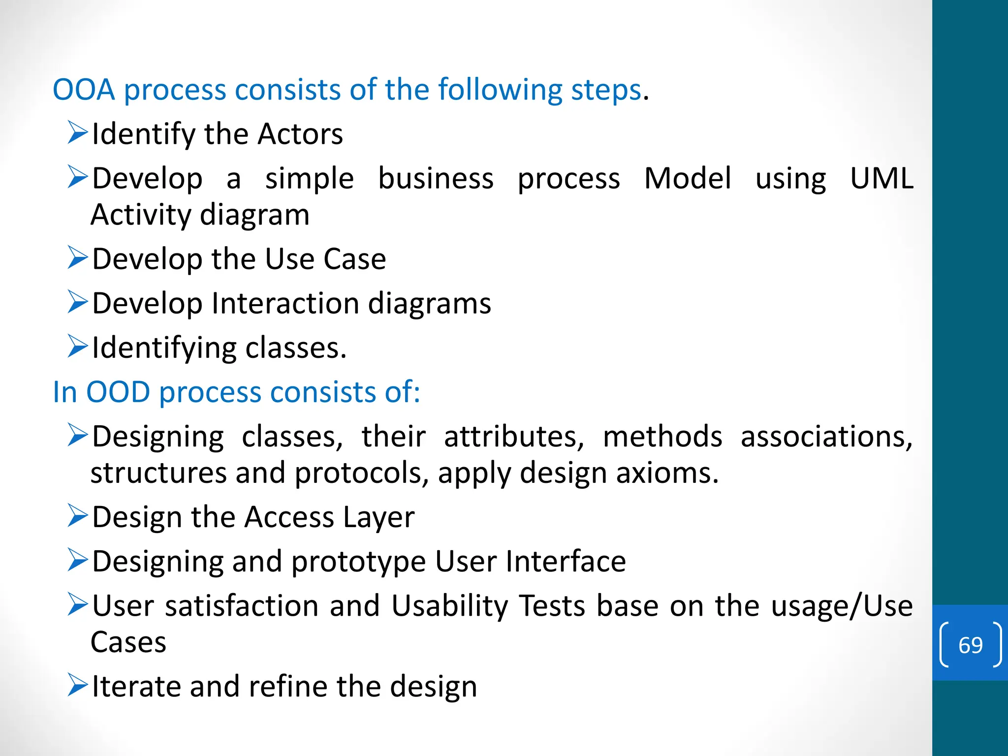 OOA process consists of the following steps.
➢Identify the Actors
➢Develop a simple business process Model using UML
Activity diagram
➢Develop the Use Case
➢Develop Interaction diagrams
➢Identifying classes.
In OOD process consists of:
➢Designing classes, their attributes, methods associations,
structures and protocols, apply design axioms.
➢Design the Access Layer
➢Designing and prototype User Interface
➢User satisfaction and Usability Tests base on the usage/Use
Cases
➢Iterate and refine the design
69
 