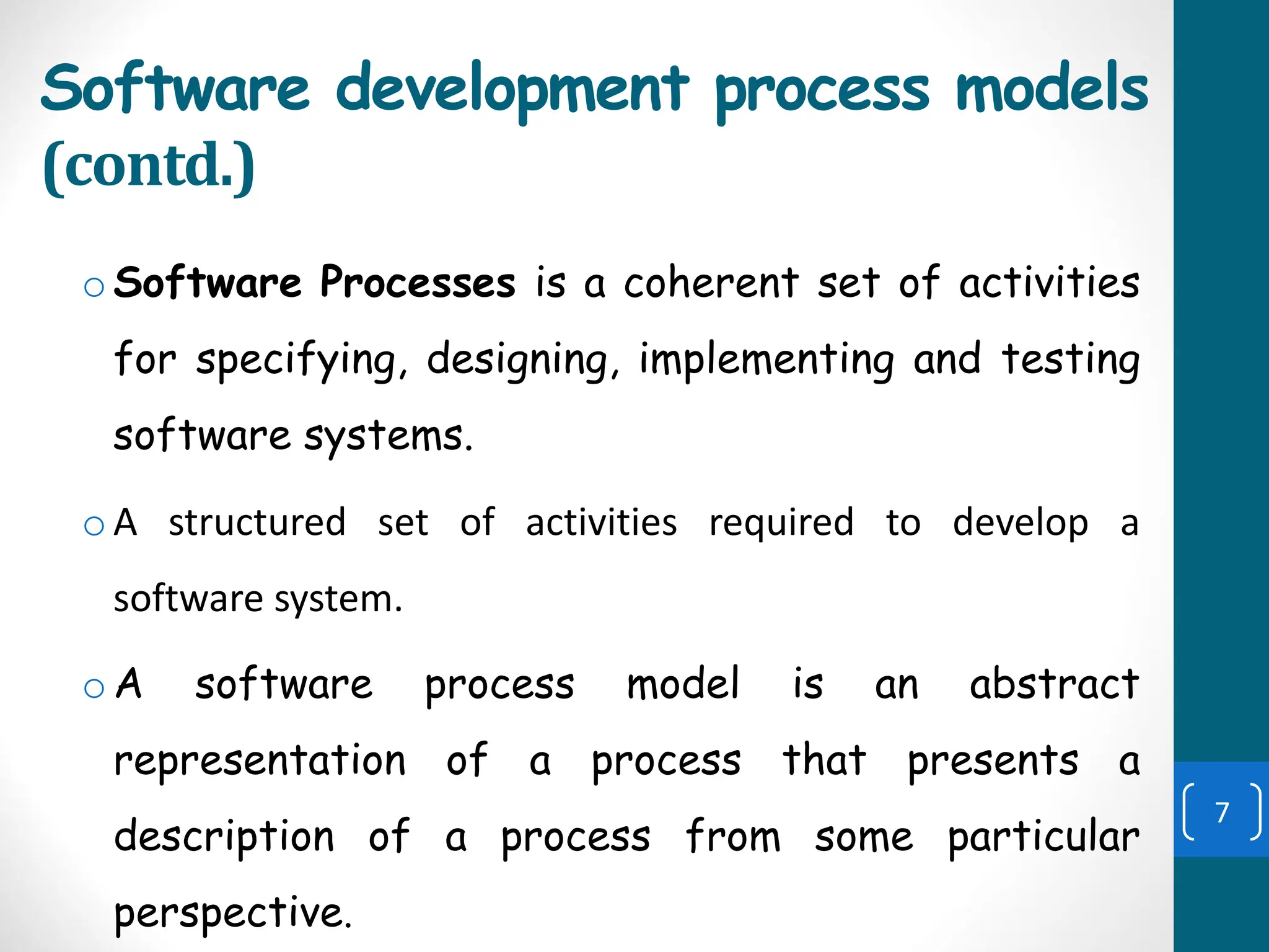 Software development process models
(contd.)
oSoftware Processes is a coherent set of activities
for specifying, designing, implementing and testing
software systems.
oA structured set of activities required to develop a
software system.
oA software process model is an abstract
representation of a process that presents a
description of a process from some particular
perspective.
7
 