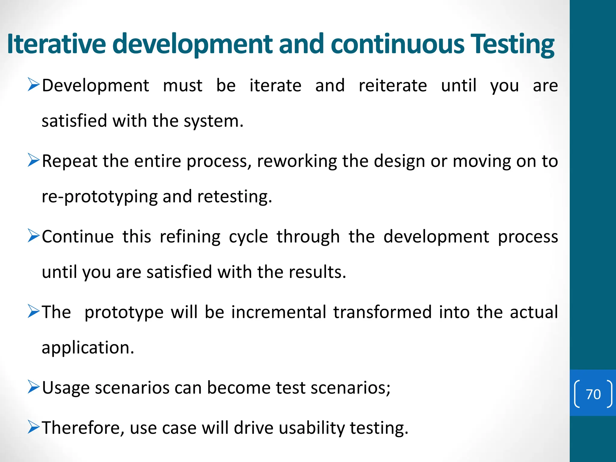 Iterative development and continuous Testing
➢Development must be iterate and reiterate until you are
satisfied with the system.
➢Repeat the entire process, reworking the design or moving on to
re-prototyping and retesting.
➢Continue this refining cycle through the development process
until you are satisfied with the results.
➢The prototype will be incremental transformed into the actual
application.
➢Usage scenarios can become test scenarios;
➢Therefore, use case will drive usability testing.
70
 