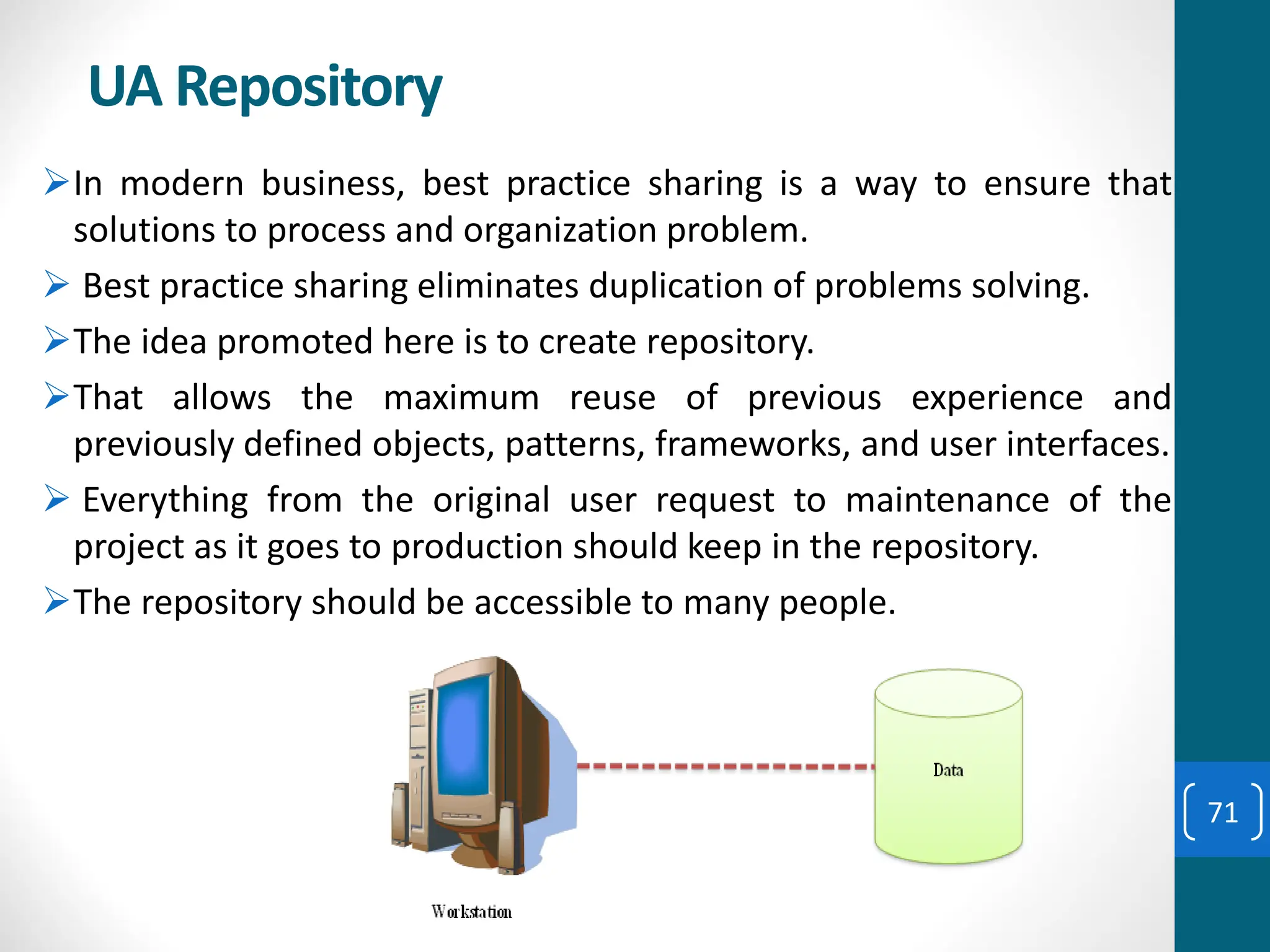 UA Repository
➢In modern business, best practice sharing is a way to ensure that
solutions to process and organization problem.
➢ Best practice sharing eliminates duplication of problems solving.
➢The idea promoted here is to create repository.
➢That allows the maximum reuse of previous experience and
previously defined objects, patterns, frameworks, and user interfaces.
➢ Everything from the original user request to maintenance of the
project as it goes to production should keep in the repository.
➢The repository should be accessible to many people.
71
 