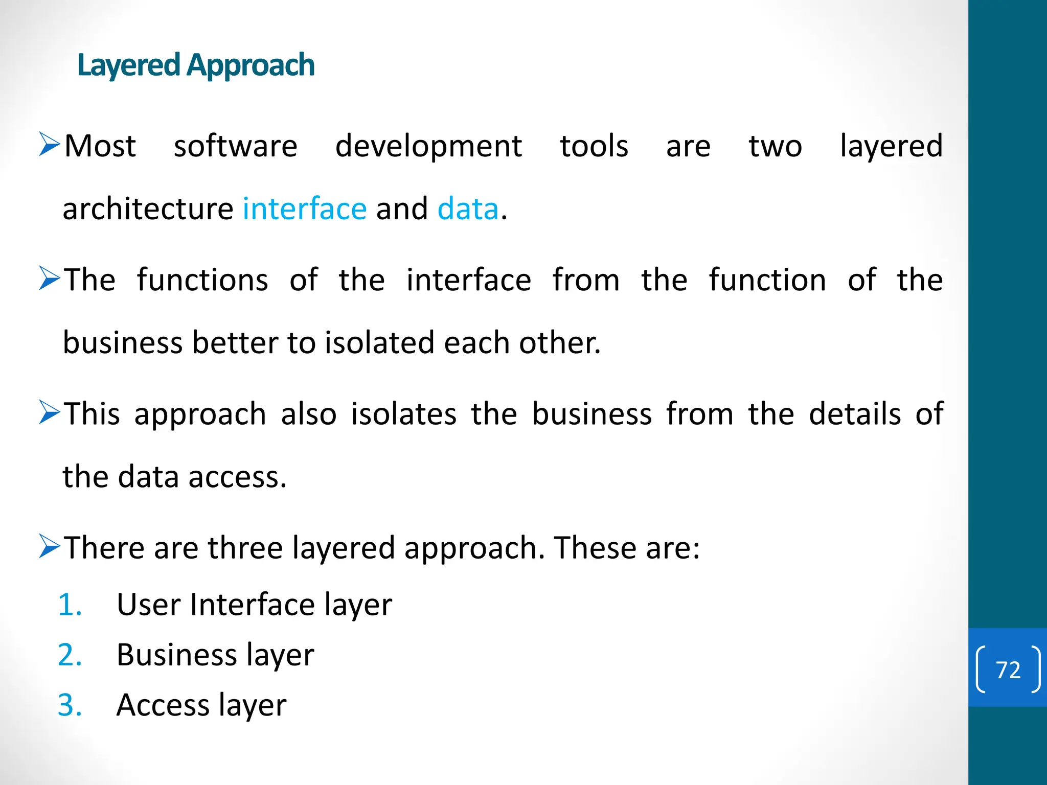 LayeredApproach
➢Most software development tools are two layered
architecture interface and data.
➢The functions of the interface from the function of the
business better to isolated each other.
➢This approach also isolates the business from the details of
the data access.
➢There are three layered approach. These are:
1. User Interface layer
2. Business layer
3. Access layer
72
 