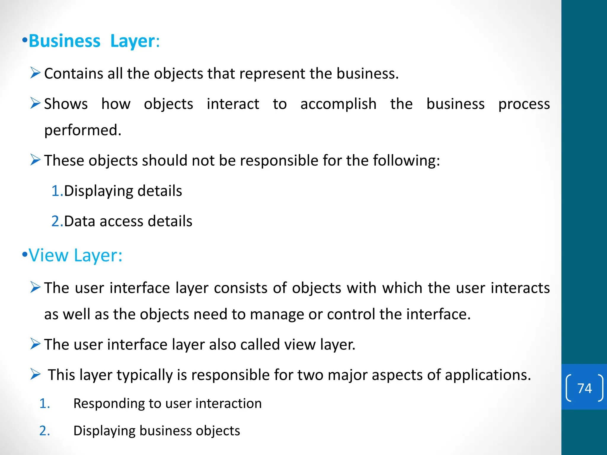 •Business Layer:
➢Contains all the objects that represent the business.
➢Shows how objects interact to accomplish the business process
performed.
➢These objects should not be responsible for the following:
1.Displaying details
2.Data access details
•View Layer:
➢The user interface layer consists of objects with which the user interacts
as well as the objects need to manage or control the interface.
➢The user interface layer also called view layer.
➢ This layer typically is responsible for two major aspects of applications.
1. Responding to user interaction
2. Displaying business objects
74
 