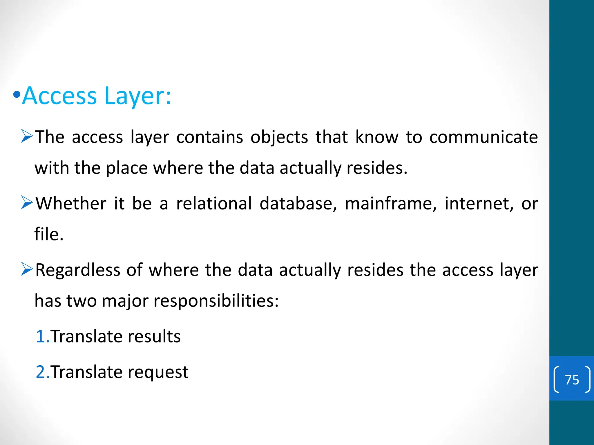 •Access Layer:
➢The access layer contains objects that know to communicate
with the place where the data actually resides.
➢Whether it be a relational database, mainframe, internet, or
file.
➢Regardless of where the data actually resides the access layer
has two major responsibilities:
1.Translate results
2.Translate request 75
 