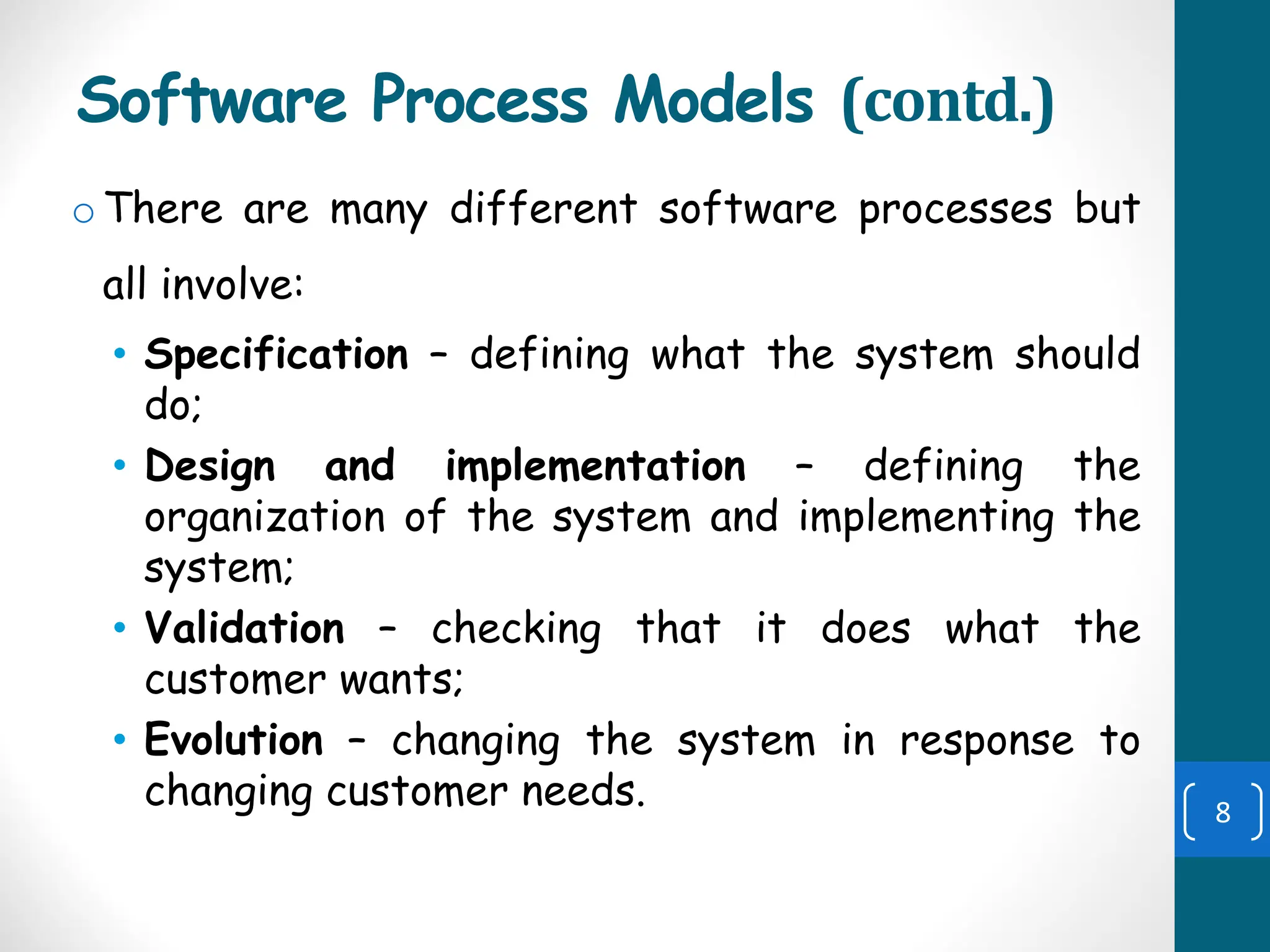 Software Process Models (contd.)
oThere are many different software processes but
all involve:
• Specification – defining what the system should
do;
• Design and implementation – defining the
organization of the system and implementing the
system;
• Validation – checking that it does what the
customer wants;
• Evolution – changing the system in response to
changing customer needs. 8
 